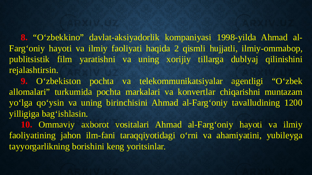 8. “O‘zbekkino” davlat-aksiyadorlik kompaniyasi 1998-yilda Ahmad al- Farg‘oniy hayoti va ilmiy faoliyati haqida 2 qismli hujjatli, ilmiy-ommabop, publitsistik film yaratishni va uning xorijiy tillarga dublyaj qilinishini rejalashtirsin. 9. O‘zbekiston pochta va telekommunikatsiyalar agentligi “O‘zbek allomalari” turkumida pochta markalari va konvertlar chiqarishni muntazam yo‘lga qo‘ysin va uning birinchisini Ahmad al-Farg‘oniy tavalludining 1200 yilligiga bag‘ishlasin. 10. Ommaviy axborot vositalari Ahmad al-Farg‘oniy hayoti va ilmiy faoliyatining jahon ilm-fani taraqqiyotidagi o‘rni va ahamiyatini, yubileyga tayyorgarlikning borishini keng yoritsinlar. 