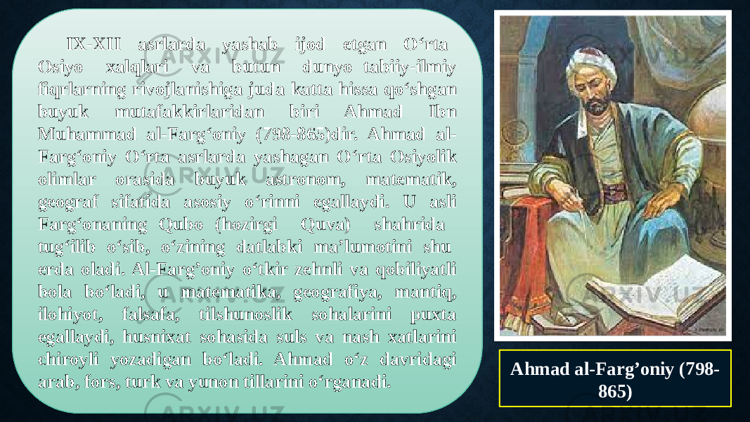 IX-XII asrlarda yashab ijod etgan O‘rta Osiyo xalqlari va butun dunyo tabiiy-ilmiy fiqrlarning rivojlanishiga juda katta hissa qo‘shgan buyuk mutafakkirlaridan biri Ahmad Ibn Muhammad al-Farg‘oniy (798-865)dir. Ahmad al- Farg‘oniy O‘rta asrlarda yashagan O‘rta Osiyolik olimlar orasida buyuk astronom, matematik, geograf sifatida asosiy o‘rinni egallaydi. U asli Farg‘onaning Qubo (hozirgi Quva) shahrida tug‘ilib o‘sib, o‘zining datlabki ma’lumotini shu erda oladi. Al-Farg’oniy o‘tkir zehnli va qobiliyatli bola bo‘ladi, u matematika, geografiya, mantiq, ilohiyot, falsafa, tilshunoslik sohalarini puxta egallaydi, husnixat sohasida suls va nash xatlarini chiroyli yozadigan bo‘ladi. Ahmad o‘z davridagi arab, fors, turk va yunon tillarini o‘rganadi. Ahmad al-Farg’oniy (798- 865) 