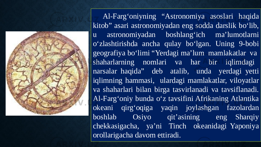 Al-Farg‘oniyning “Astronomiya asoslari haqida kitob” asari astronomiyadan eng sodda darslik bo‘lib, u astronomiyadan boshlang‘ich ma’lumotlarni o‘zlashtirishda ancha qulay bo‘lgan. Uning 9-bobi geografiya bo‘limi “Yerdagi ma’lum mamlakatlar va shaharlarning nomlari va har bir iqlimdagi narsalar haqida” deb atalib, unda yerdagi yetti iqlimning hammasi, ulardagi mamlakatlar, viloyatlar va shaharlari bilan birga tasvirlanadi va tavsiflanadi. Al-Farg‘oniy bunda o‘z tavsifini Afrikaning Atlantika okeani qirg‘oqiga yaqin joylashgan fazolardan boshlab Osiyo qit’asining eng Sharqiy chekkasigacha, ya’ni Tinch okeanidagi Yaponiya orollarigacha davom ettiradi. 