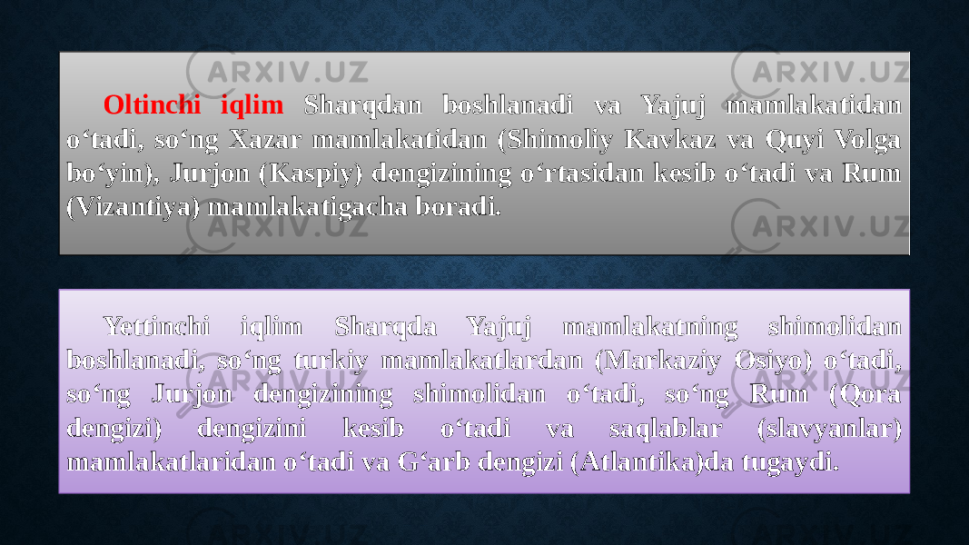 Oltinchi iqlim Sharqdan boshlanadi va Yajuj mamlakatidan o‘tadi, so‘ng Xazar mamlakatidan (Shimoliy Kavkaz va Quyi Volga bo‘yin), Jurjon (Kaspiy) dengizining o‘rtasidan kesib o‘tadi va Rum (Vizantiya) mamlakatigacha boradi. Yettinchi iqlim Sharqda Yajuj mamlakatning shimolidan boshlanadi, so‘ng turkiy mamlakatlardan (Markaziy Osiyo) o‘tadi, so‘ng Jurjon dengizining shimolidan o‘tadi, so‘ng Rum (Qora dengizi) dengizini kesib o‘tadi va saqlablar (slavyanlar) mamlakatlaridan o‘tadi va G‘arb dengizi (Atlantika)da tugaydi. 