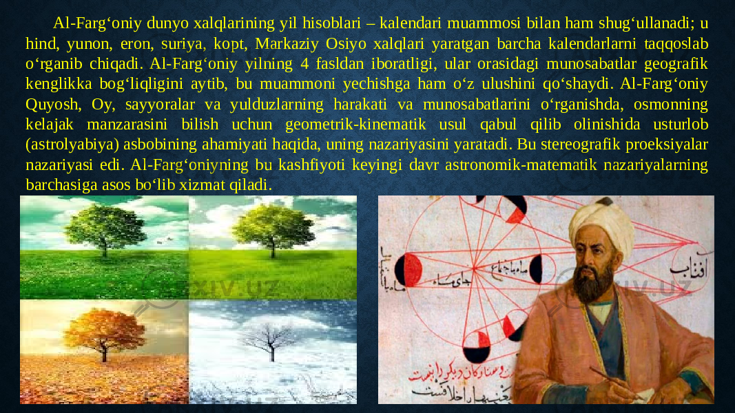 Al-Farg‘oniy dunyo xalqlarining yil hisoblari – kalendari muammosi bilan ham shug‘ullanadi; u hind, yunon, eron, suriya, kopt, Markaziy Osiyo xalqlari yaratgan barcha kalendarlarni taqqoslab o‘rganib chiqadi. Al-Farg‘oniy yilning 4 fasldan iboratligi, ular orasidagi munosabatlar geografik kenglikka bog‘liqligini aytib, bu muammoni yechishga ham o‘z ulushini qo‘shaydi. Al-Farg‘oniy Quyosh, Oy, sayyoralar va yulduzlarning harakati va munosabatlarini o‘rganishda, osmonning kelajak manzarasini bilish uchun geometrik-kinematik usul qabul qilib olinishida usturlob (astrolyabiya) asbobining ahamiyati haqida, uning nazariyasini yaratadi. Bu stereografik proeksiyalar nazariyasi edi. Al-Farg‘oniyning bu kashfiyoti keyingi davr astronomik-matematik nazariyalarning barchasiga asos bo‘lib xizmat qiladi. 