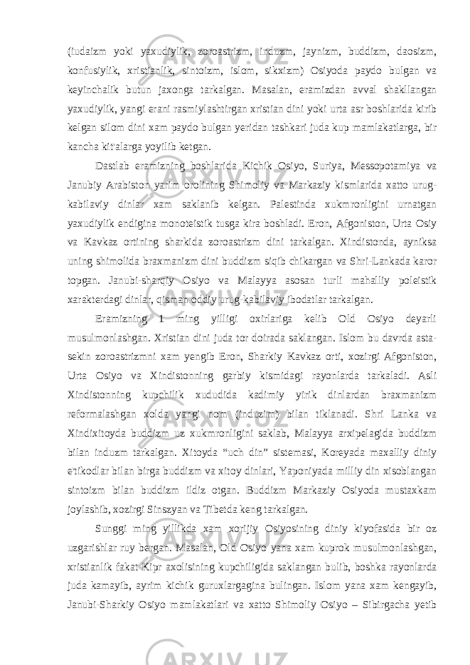 (iudaizm yoki yaxudiylik, zoroastrizm, induzm, jaynizm, buddizm, daosizm, konfusiylik, xristianlik, sintoizm, islom, sikxizm) Osiyoda paydo bulgan va keyinchalik butun jaxonga tarkalgan. Masalan, eramizdan avval shakllangan yaxudiylik, yangi erani rasmiylashtirgan xristian dini yoki urta asr boshlarida kirib kelgan silom dini xam paydo bulgan yeridan tashkari juda kup mamlakatlarga, bir kancha kit&#39;alarga yoyilib ketgan. Dastlab eramizning boshlarida Kichik Osiyo, Suriya, Messopotamiya va Janubiy Arabiston yarim orolining Shimoliy va Markaziy kismlarida xatto urug- kabilaviy dinlar xam saklanib kelgan. Palestinda xukmronligini urnatgan yaxudiylik endigina monoteistik tusga kira boshladi. Eron, Afgoniston, Urta Osiy va Kavkaz ortining sharkida zoroastrizm dini tarkalgan. Xindistonda, ayniksa uning shimolida braxmanizm dini buddizm siqib chikargan va Shri-Lankada karor topgan. Janubi-sharqiy Osiyo va Malayya asosan turli mahalliy poleistik xarakterdagi dinlar, qisman oddiy urug-kabilaviy ibodatlar tarkalgan. Eramizning 1 ming yilligi oxirlariga kelib Old Osiyo deyarli musulmonlashgan. Xristian dini juda tor doirada saklangan. Islom bu davrda asta- sekin zoroastrizmni xam yengib Eron, Sharkiy Kavkaz orti, xozirgi Afgoniston, Urta Osiyo va Xindistonning garbiy kismidagi rayonlarda tarkaladi. Asli Xindistonning kupchilik xududida kadimiy yirik dinlardan braxmanizm reformalashgan xolda yangi nom (induzim) bilan tiklanadi. Shri Lanka va Xindixitoyda buddizm uz xukmronligini saklab, Malayya arxipelagida buddizm bilan induzm tarkalgan. Xitoyda “uch din” sistemasi, Koreyada maxalliy diniy e&#39;tikodlar bilan birga buddizm va xitoy dinlari, Yaponiyada milliy din xisoblangan sintoizm bilan buddizm ildiz otgan. Buddizm Markaziy Osiyoda mustaxkam joylashib, xozirgi Sinszyan va Tibetda keng tarkalgan. Sunggi ming yillikda xam xorijiy Osiyosining diniy kiyofasida bir oz uzgarishlar ruy bergan. Masalan, Old Osiyo yana xam kuprok musulmonlashgan, xristianlik fakat Kipr axolisining kupchiligida saklangan bulib, boshka rayonlarda juda kamayib, ayrim kichik guruxlargagina bulingan. Islom yana xam kengayib, Janubi-Sharkiy Osiyo mamlakatlari va xatto Shimoliy Osiyo – Sibirgacha yetib 