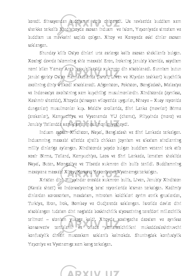 boradi. Sinszyandan buddizmni siqib chiqaradi. Uz navbatida buddizm xam sharkka tarkalib Xindixitoyda asosan induzm va islom, Yaponiyada sintoizm va buddizm uz mavkeini saqlab qolgan. Xitoy va Koreyada eski dinlar asosan saklangan. Shunday kilib Osiyo dinlari urta asrlarga kelib asosan shakllanib bulgan. Xozirgi davrda islomning shia mazxabi Eron, Irokning janubiy kismida, zeydizm nomi bilan Yaman Arab respublikasida xukmron din xisoblanadi. Sunnizm butun janubi-garbiy Osiyo mamlakatlarida (Isroil, Livan va Kiprdan tashkari) kupchilik axolining diniy e&#39;tikodi xisoblanadi. Afgoniston, Pokiston, Bangladesh, Malaziya va Indoneziya axolisining xam kupchiligi musulmonlardir. Xindistonda (ayniksa, Kashmir shtatida), Xitoyda (sinszyan viloyatida uygurlar, Nineya – Xuey rayonida dunganlar) musulmonlar kup. Maldiv orollarida, Shri Lanka (mavrlar) Birma (arakanlar), Kampuchiya va Vyetnamda YU (chama), Filippinda (moro) va Janubiy Tailandda xam kisman masulmonlar yashaydi. Induzm asosan Xindiston, Nepal, Bangladesh va Shri Lankada tarkalgan. Induzmning mazxabi sifatida ajralib chikkan joynizm va sikxizm xindlarning milliy dinlariga aylangan. Xindistonda paydo bulgan buddizm vatanni tark etib xozir Birma, Tailand, Kampuchiya, Laos va Shri Lankada, lamaizm shaklida Nepal, Butan, Mongoliya va Tibetda xukmron din bulib tanildi. Buddizmning maxayana mazxabi Xitoy, Koreya, Yaponiya va Vyetnamga tarkalgan. Xristian dini Filippindar orasida xukmron bulib, Livan, Janubiy Xindiston (Kerala shtati) va Indoneziyaning ba&#39;zi rayonlarida kisman tarkalgan. Kadimiy dinlardan zoroastrizm, mazdeizm, mitroizm koldiklari ayrim etnik gruxlardan, Turkiya, Eron, Irok, Bombey va Gudjaratda saklangan. Isroilda davlat dini xisoblangan iudaizm dini negizida boskinchilik siyosatining tarafdori millatchilik ta&#39;limoti – sionizm yuzaga keldi. Xitoyda xozirgacha daosizm va ayniksa konservativ tartiblarni va oilada patriarxalchilikni mukaddaslashtiruvchi konfusiylik dinlari mustaxkam saklanib kelmokda. Shuningdek konfusiylik Yaponiya va Vyetnamga xam keng tarkalgan . 