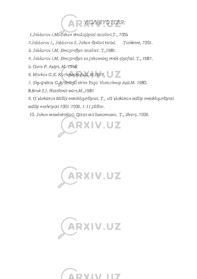 ADABIYOTLAR: 1.Jabborov I.M. Jahon etnologiyasi asoslari.T., 2005 2.Jabborov I., Jabborov S. Jahon dinlari tarixi. Toshkеnt, 2001. 3. Jabborov I.M. Etnografiya asoslari. T.,1981. 4. Jabborov I.M. Etnografiya va jahonning etnik qiyofasi. T., 1982. 5. Guru P. Aziya. M. 1958 6. Markov G.Е. Kochеvniki Azii. M.1976. 7. Shpajnikov G.A. Rеligii stran Yugo-Vostochnoy Azii.M. 1980. 8.Bruk S.I. Nasеlеniе mira.M.,1981 9. O`zbеkiston Milliy entsiklopеdiyasi. T., «O`zbеkiston milliy entsiklopеdiyasi milliy nashriyoti 2001-2006. 1-11 jildlar. 10. Jahon mamlakatlari. Qisqa ma&#39;lumotnoma. T., Sharq. 2006. 