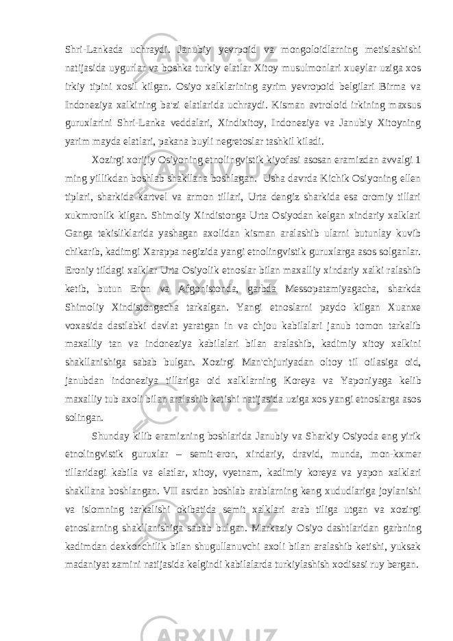 Shri-Lankada uchraydi. Janubiy yevrpoid va mongoloidlarning metislashishi natijasida uygurlar va boshka turkiy elatlar Xitoy musulmonlari xueylar uziga xos irkiy tipini xosil kilgan. Osiyo xalklarining ayrim yevropoid belgilari Birma va Indoneziya xalkining ba&#39;zi elatlarida uchraydi. Kisman avtroloid irkining maxsus guruxlarini Shri-Lanka veddalari, Xindixitoy, Indoneziya va Janubiy Xitoyning yarim mayda elatlari, pakana buyli negretoslar tashkil kiladi. Xozirgi xorijiy Osiyoning etnolingvistik kiyofasi asosan eramizdan avvalgi 1 ming yillikdan boshlab shakllana boshlagan. Usha davrda Kichik Osiyoning ellen tiplari, sharkida kartvel va armon tillari, Urta dengiz sharkida esa oromiy tillari xukmronlik kilgan. Shimoliy Xindistonga Urta Osiyodan kelgan xindariy xalklari Ganga tekisliklarida yashagan axolidan kisman aralashib ularni butunlay kuvib chikarib, kadimgi Xarappa negizida yangi etnolingvistik guruxlarga asos solganlar. Eroniy tildagi xalklar Urta Osiyolik etnoslar bilan maxalliy xindariy xalki ralashib ketib, butun Eron va Afgonistonda, garbda Messopatamiyagacha, sharkda Shimoliy Xindistongacha tarkalgan. Yangi etnoslarni paydo kilgan Xuanxe voxasida dastlabki davlat yaratgan in va chjou kabilalari janub tomon tarkalib maxalliy tan va indoneziya kabilalari bilan aralashib, kadimiy xitoy xalkini shakllanishiga sabab bulgan. Xozirgi Man&#39;chjuriyadan oltoy til oilasiga oid, janubdan indoneziya tillariga oid xalklarning Koreya va Yaponiyaga kelib maxalliy tub axoli bilan aralashib ketishi natijasida uziga xos yangi etnoslarga asos solingan. Shunday kilib eramizning boshlarida Janubiy va Sharkiy Osiyoda eng yirik etnolingvistik guruxlar – semit-eron, xindariy, dravid, munda, mon-kxmer tillaridagi kabila va elatlar, xitoy, vyetnam, kadimiy koreya va yapon xalklari shakllana boshlangan. VII asrdan boshlab arablarning keng xududlariga joylanishi va islomning tarkalishi okibatida semit xalklari arab tiliga utgan va xozirgi etnoslarning shakllanishiga sabab bulgan. Markaziy Osiyo dashtlaridan garbning kadimdan dexkonchilik bilan shugullanuvchi axoli bilan aralashib ketishi, yuksak madaniyat zamini natijasida kelgindi kabilalarda turkiylashish xodisasi ruy bergan. 