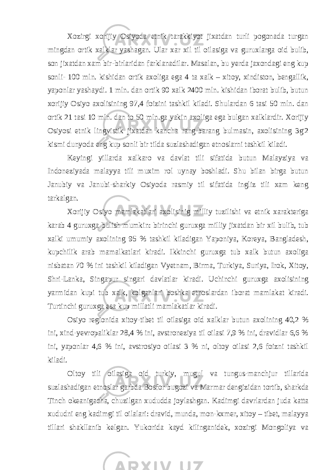 Xozirgi xorijiy Osiyoda etnik tarakkiyot jixatdan turli pogonada turgan mingdan ortik xalklar yashagan. Ular xar xil til oilasiga va guruxlarga oid bulib, son jixatdan xam bir-birlaridan farklanadilar. Masalan, bu yerda jaxondagi eng kup sonli- 100 mln. kishidan ortik axoliga ega 4 ta xalk – xitoy, xindiston, bengallik, yaponlar yashaydi. 1 mln. dan ortik 90 xalk 2400 mln. kishidan iborat bulib, butun xorijiy Osiyo axolisining 97,4 foizini tashkil kiladi. Shulardan 6 tasi 50 mln. dan ortik 21 tasi 10 mln. dan to 50 mln.ga yakin axoliga ega bulgan xalklardir. Xorijiy Osiyosi etnik lingvistik jixatdan kancha rang-barang bulmasin, axolisining 3g&#39;2 kismi dunyoda eng kup sonli bir tilda suzlashadigan etnoslarni tashkil kiladi. Keyingi yillarda xalkaro va davlat tili sifatida butun Malayziya va Indoneziyada malayya tili muxim rol uynay boshladi. Shu bilan birga butun Janubiy va Janubi-sharkiy Osiyoda rasmiy til sifatida ingliz tili xam keng tarkalgan. Xorijiy Osiyo mamlakatlari axolisinig milliy tuzilishi va etnik xarakteriga karab 4 guruxga bulish mumkin: birinchi guruxga milliy jixatdan bir xil bulib, tub xalki umumiy axolining 95 % tashkil kiladigan Yaponiya, Koreya, Bangladesh, kupchilik arab mamalkatlari kiradi. Ikkinchi guruxga tub xalk butun axoliga nisbatan 70 % ini tashkil kiladigan Vyetnam, Birma, Turkiya, Suriya, Irok, Xitoy, Shri-Lanka, Singapur singari davlatlar kiradi. Uchinchi guruxga axolisining yarmidan kupi tub xalk, kolganlari boshka etnoslardan iborat mamlakat kiradi. Turtinchi guruxga esa kup millatli mamlakatlar kiradi. Osiyo regionida xitoy-tibet til oilasiga oid xalklar butun axolining 40,2 % ini, xind-yevropaliklar 28,4 % ini, avstroneziya til oilasi 7,9 % ini, dravidlar 6,6 % ini, yaponlar 4,6 % ini, avstrosiyo oilasi 3 % ni, oltoy oilasi 2,6 foizni tashkil kiladi. Oltoy tili oilasiga oid turkiy, mugul va tungus-manchjur tillarida suzlashadigan etnoslar garbda Bosfor bugozi va Marmar dengizidan tortib, sharkda Tinch okeanigacha, chuzilgan xududda joylashgan. Kadimgi davrlardan juda katta xududni eng kadimgi til oilalari: dravid, munda, mon-kxmer, xitoy – tibet, malayya tillari shakllanib kelgan. Yukorida kayd kilinganidek, xozirgi Mongoliya va 