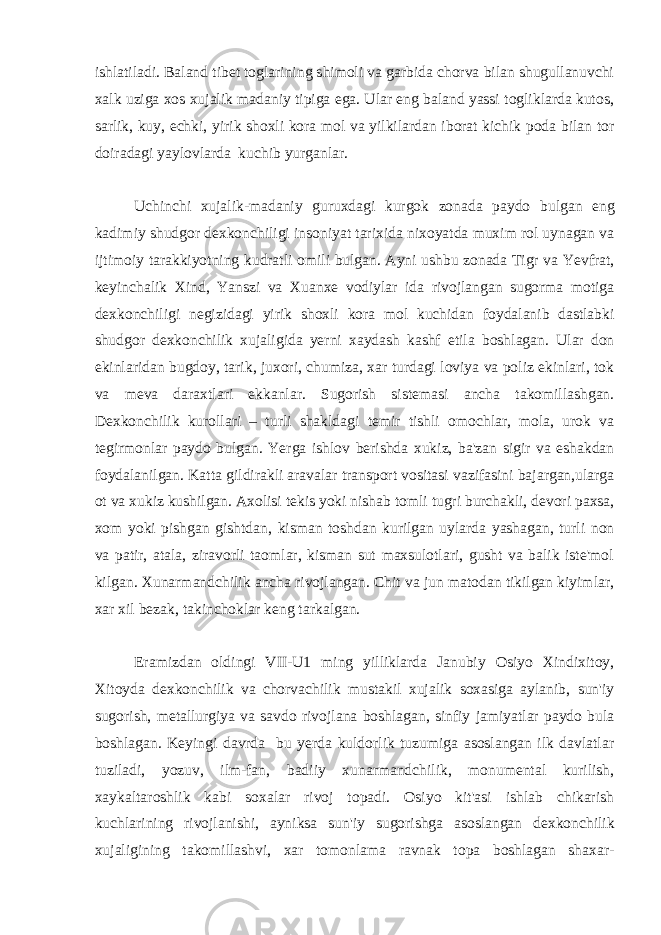 ishlatiladi. Baland tibet toglarining shimoli va garbida chorva bilan shugullanuvchi xalk uziga xos xujalik madaniy tipiga ega. Ular eng baland yassi togliklarda kutos, sarlik, kuy, echki, yirik shoxli kora mol va yilkilardan iborat kichik poda bilan tor doiradagi yaylovlarda kuchib yurganlar. Uchinchi xujalik-madaniy guruxdagi kurgok zonada paydo bulgan eng kadimiy shudgor dexkonchiligi insoniyat tarixida nixoyatda muxim rol uynagan va ijtimoiy tarakkiyotning kudratli omili bulgan. Ayni ushbu zonada Tigr va Yevfrat, keyinchalik Xind, Yanszi va Xuanxe vodiylar ida rivojlangan sugorma motiga dexkonchiligi negizidagi yirik shoxli kora mol kuchidan foydalanib dastlabki shudgor dexkonchilik xujaligida yerni xaydash kashf etila boshlagan. Ular don ekinlaridan bugdoy, tarik, juxori, chumiza, xar turdagi loviya va poliz ekinlari, tok va meva daraxtlari ekkanlar. Sugorish sistemasi ancha takomillashgan. Dexkonchilik kurollari – turli shakldagi temir tishli omochlar, mola, urok va tegirmonlar paydo bulgan. Yerga ishlov berishda xukiz, ba&#39;zan sigir va eshakdan foydalanilgan. Katta gildirakli aravalar transport vositasi vazifasini bajargan,ularga ot va xukiz kushilgan. Axolisi tekis yoki nishab tomli tugri burchakli, devori paxsa, xom yoki pishgan gishtdan, kisman toshdan kurilgan uylarda yashagan, turli non va patir, atala, ziravorli taomlar, kisman sut maxsulotlari, gusht va balik iste&#39;mol kilgan. Xunarmandchilik ancha rivojlangan. Chit va jun matodan tikilgan kiyimlar, xar xil bezak, takinchoklar keng tarkalgan. Eramizdan oldingi VII-U1 ming yilliklarda Janubiy Osiyo Xindixitoy, Xitoyda dexkonchilik va chorvachilik mustakil xujalik soxasiga aylanib, sun&#39;iy sugorish, metallurgiya va savdo rivojlana boshlagan, sinfiy jamiyatlar paydo bula boshlagan. Keyingi davrda bu yerda kuldorlik tuzumiga asoslangan ilk davlatlar tuziladi, yozuv, ilm-fan, badiiy xunarmandchilik, monumental kurilish, xaykaltaroshlik kabi soxalar rivoj topadi. Osiyo kit&#39;asi ishlab chikarish kuchlarining rivojlanishi, ayniksa sun&#39;iy sugorishga asoslangan dexkonchilik xujaligining takomillashvi, xar tomonlama ravnak topa boshlagan shaxar- 