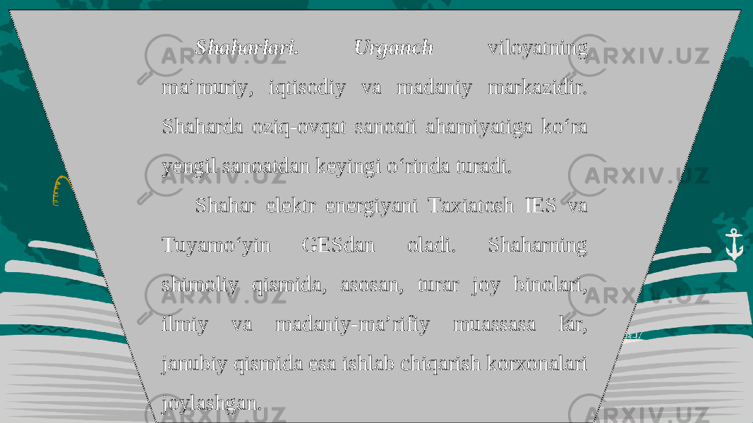 Shaharlari. Urganch viloyatning ma’muriy, iqtisodiy va madaniy markazidir. Shaharda oziq-ovqat sanoati ahamiyatiga ko‘ra yengil sanoatdan keyingi o‘rinda turadi. Shahar elektr energiyani Taxiatosh IES va Tuyamo‘yin GESdan oladi. Shaharning shimoliy qismida, asosan, turar joy binolari, ilmiy va madaniy-ma’rifiy muassasa lar, janubiy qismida esa ishlab chiqarish korxonalari joylashgan. 