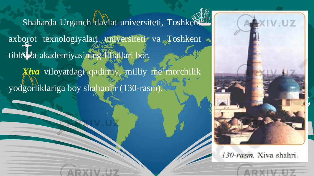 Shaharda Urganch davlat universiteti, Toshkent axborot texnologiyalari universiteti va Toshkent tibbiyot akademiyasining filiallari bor. Xiva viloyatdagi qadimiy, milliy me’morchilik yodgorliklariga boy shahardir (130-rasm). 