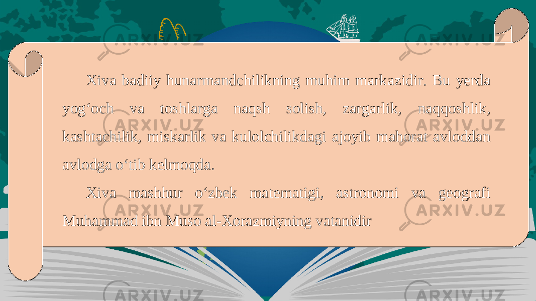 Xiva badiiy hunarmandchilikning muhim marka zidir. Bu yerda yog‘och va toshlarga naqsh solish, zargarlik, naqqoshlik, kashtachilik, miskarlik va kulolchilikdagi ajoyib mahorat avloddan avlodga o‘tib kelmoqda. Xiva mashhur o‘zbek matematigi, astronomi va geografi Muhammad ibn Muso al-Xorazmiyning vatanidir 