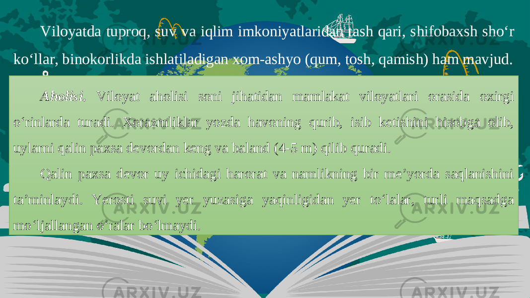 Viloyatda tuproq, suv va iqlim imkoniyatlaridan tash qari, shifobaxsh sho‘r ko‘llar, binokorlikda ishlatiladigan xom-ashyo (qum, tosh, qamish) ham mavjud. Aholisi. Viloyat aholisi soni jihatidan mamlakat viloyatlari orasida oxirgi o‘rinlarda turadi. Xorazmliklar yozda havoning qurib, isib ketishini hisobga olib, uylarni qalin paxsa devordan keng va baland (4-5 m) qilib quradi. Qalin paxsa devor uy ichidagi harorat va namlikning bir me’yorda saqlanishini ta’minlaydi. Yerosti suvi yer yuzasiga yaqinligidan yer to‘lalar, turli maqsadga mo‘ljallangan o‘ralar bo‘lmaydi. 