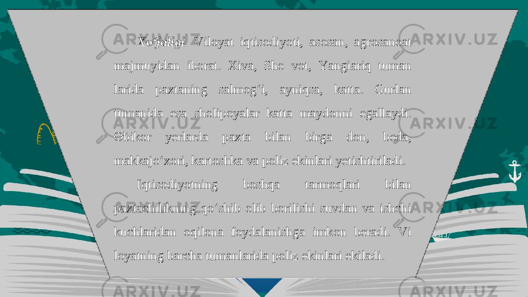 Xo‘jaligi. Viloyat iqtisodiyoti, asosan, agrosanoat majmuyidan iborat. Xiva, Sho vot, Yangiariq tuman larida paxtaning salmog‘i, ayniqsa, katta. Gurlan tumanida esa sholipoyalar kat ta maydonni egallaydi. Obikor yerlarda paxta bilan birga don, beda, makkajo‘xori, kartoshka va poliz ekinlari yetishtiriladi. Iqtisodiyotning boshqa tarmoqlari bilan paxtachilikning qo‘shib olib borilishi suvdan va ishchi kuchlaridan oqilona foydalanishga imkon beradi. Vi loyatning barcha tumanlarida poliz ekinlari ekiladi. 