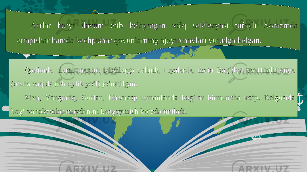 Asrlar bo‘yi davom etib kelayotgan xalq seleksiyasi tufayli Xorazmda ertapishar hamda kechpishar qovunlarning ajoyib navlari vujudga kelgan. Qadimda ularni maxsus idishlarga solinib, tuyalarda, hatto Bag‘dod va Hindistonga (o‘sha vaqtda uch oylik yo‘l) jo‘natilgan. Xiva, Yangiariq, Gurlan, Hazorasp tumanlarida bog‘lar birmuncha ko‘p. Kelgusida bog‘ va tokzorlar maydonini kengaytirish ko‘zda tutiladi. 