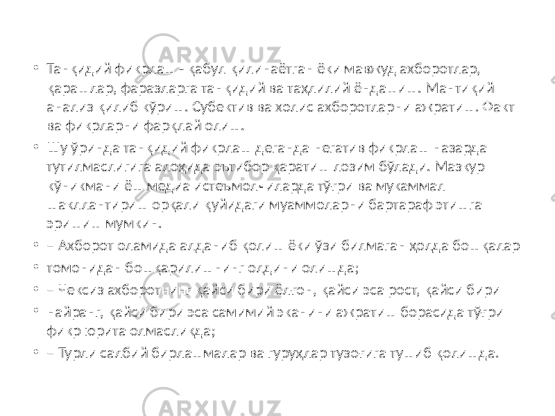 • Танқидий фикрлаш - қабул қилинаётган ёки мавжуд ахборотлар, қарашлар, фаразларга танқидий ва таҳлилий ёндашиш. Мантиқий анализ қилиб кўриш. Субектив ва холис ахборотларни ажратиш. Факт ва фикрларни фарқлай олиш. • Шу ўринда танқидий фикрлаш деганда негатив фикрлаш назарда тутилмаслигига алоҳида эътибор қаратиш лозим бўлади. Мазкур кўникмани ёш медиа истеъмолчиларда тўғри ва мукаммал шакллантириш орқали қуйидаги муаммоларни бартараф этишга эришиш мумкин. • – Ахборот оламида алданиб қолиш ёки ўзи билмаган ҳолда бошқалар • томонидан бошқарилишнинг олдини олишда; • – Чексиз ахборотнинг қайси бири ёлғон, қайси эса рост, қайси бири • найранг, қайси бири эса самимий эканини ажратиш борасида тўғри фикр юрита олмасликда; • – Турли салбий бирлашмалар ва гуруҳлар тузоғига тушиб қолишда. 