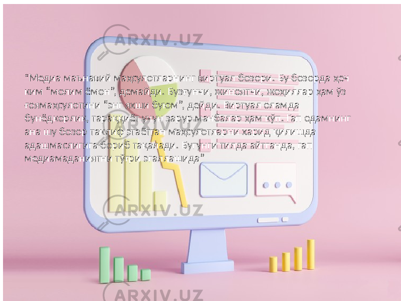 “ Медиа маънавий маҳсулотларнинг виртуал бозори. Бу бозорда ҳеч ким “молим ёмон”, демайди. Бузғунчи, жиноятчи, жоҳиллар ҳам ўз ғоямаҳсулотини “энг яхши буюм”, дейди. Виртуал оламда бунёдкорлик, тараққиёт учун зарур манбалар ҳам кўп. Гап одамнинг ана шу бозор таклиф этаётган маҳсулотларни харид қилишда адашмаслигига бориб тақалади. Бугунги тилда айтганда, гап медиамаданиятни тўғри эгаллашида” 