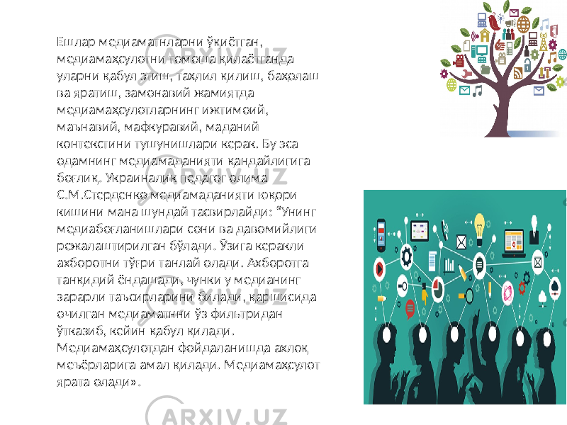  Ешлар медиаматнларни ўқиётган, медиамаҳсулотни томоша қилаётганда уларни қабул этиш, таҳлил қилиш, баҳолаш ва яратиш, замонавий жамиятда медиамаҳсулотларнинг ижтимоий, маънавий, мафкуравий, маданий контекстини тушунишлари керак. Бу эса одамнинг медиамаданияти қандайлигига боғлиқ. Украиналик педагог олима С.М.Стерденко медиамаданияти юқори кишини мана шундай тасвирлайди: “Унинг медиабоғланишлари сони ва давомийлиги режалаштирилган бўлади. Ўзига керакли ахборотни тўғри танлай олади. Ахборотга танқидий ёндашади, чунки у медианинг зарарли таъсирларини билади, қаршисида очилган медиаматнни ўз фильтридан ўтказиб, кейин қабул қилади. Медиамаҳсулотдан фойдаланишда ахлоқ меъёрларига амал қилади. Медиамаҳсулот ярата олади». 