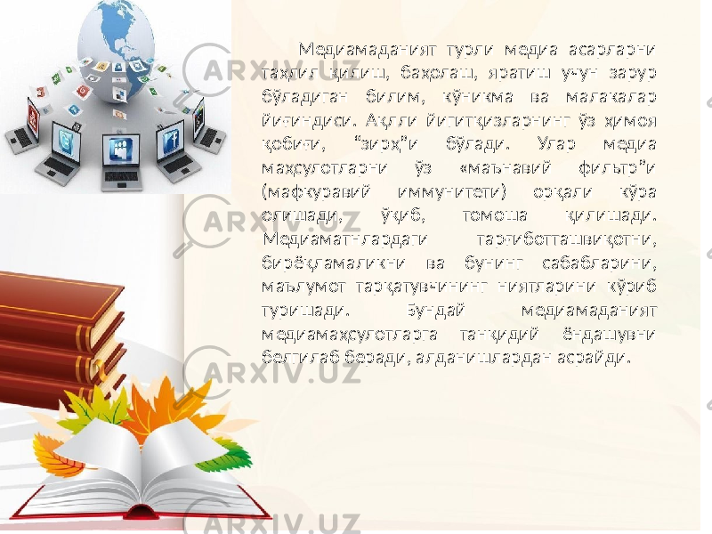 Медиамаданият турли медиа асарларни таҳлил қилиш, баҳолаш, яратиш учун зарур бўладиган билим, кўникма ва малакалар йиғиндиси. Ақлли йигитқизларнинг ўз ҳимоя қобиғи, “зирҳ”и бўлади. Улар медиа маҳсулотларни ўз «маънавий фильтр”и (мафкуравий иммунитети) орқали кўра олишади, ўқиб, томоша қилишади. Медиаматнлардаги тарғиботташвиқотни, бирёқламаликни ва бунинг сабабларини, маълумот тарқатувчининг ниятларини кўриб туришади. Бундай медиамаданият медиамаҳсулотларга танқидий ёндашувни белгилаб беради, алданишлардан асрайди. 