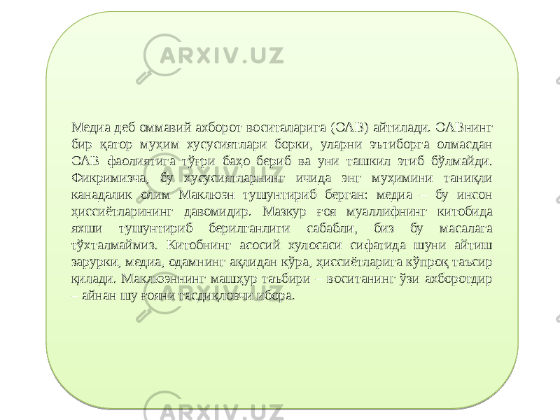 Медиа деб оммавий ахборот воситаларига (ОАВ) айтилади. ОАВнинг бир қатор муҳим хусусиятлари борки, уларни эътиборга олмасдан ОАВ фаолиятига тўғри баҳо бериб ва уни ташкил этиб бўлмайди. Фикримизча, бу хусусиятларнинг ичида энг муҳимини таниқли канадалик олим Маклюэн тушунтириб берган: медиа – бу инсон ҳиссиётларининг давомидир. Мазкур ғоя муаллифнинг китобида яхши тушунтириб берилганлиги сабабли, биз бу масалага тўхталмаймиз. Китобнинг асосий хулосаси сифатида шуни айтиш зарурки, медиа, одамнинг ақлидан кўра, ҳиссиётларига кўпроқ таъсир қилади. Маклюэннинг машҳур таъбири – воситанинг ўзи ахборотдир – айнан шу ғояни тасдиқловчи ибора.02 07 13 25 1D 1B 1C 0E 26 19 2A 