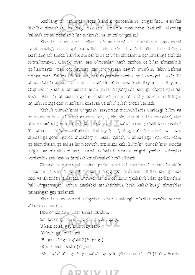 Boshlang‘ich ta’limda faqat kishilik olmoshlarini o‘rganiladi. 4-sinfda kishilik olmoshlari haqidagi dastlabki umumiy tushuncha beriladi; ularning kelishik qo‘shimchalari bilan turlanishi va imlosi o‘rgatiladi. Kishilik olmoshlari bilan o‘quvchilarni tushuntirishda predmetni nomlamasligi, ular faqat ko‘rsatish uchun xizmat qilishi bilan tanishtiriladi. Boshlang‘ich sinfda kishilik olmoshlarini ot bilan almashinib qo‘llanishiga alohida to‘xtalinmaydi. Chunki men, sen olmoshlari hech qachon ot bilan almashinib qo‘llanmaydi: men o‘qiyapman, sen o‘qiyapsan deyish mumkin, lekin Salima chiqyapman, Salima o‘qiyapsan, qiz tikyapman tarzida qo‘llanmaydi. Lekin III shaxs kishilik olmoshi ot bilan almashinib qo‘llanmaydi: qiz tikyapti – u tikyapti. O‘qituvchi kishilik olmoshlari bilan tanishtirayotganda shunga diqqat qaratish lozim. Kishilik olmoshi haqidagi dastlabki ma’lumot badiiy asardan keltirilgan og‘zaki nutqqa doir misollarni kuzatish va tahlil qilish orqali beriladi. Kishilk olmoshlarini o‘rgatish jarayonida o‘quvchilarda quyidagi bilim va ko‘nikmalar hosil qilinadi; va men, sen, u, biz, siz, ular kishilik olmoshlari, ular kim so‘rog‘iga javob bo‘ladi; kishilik olmoshlari so‘z turkumi; kishilik olmoshlari 3ta shaxsni birlik va ko‘plikda ifodalaydi; -ni,-ning, qo‘shimchalari men, sen olmoshiga qo‘shilganda o‘zakdagi n tushib qoladi; u olmoshiga –ga, -da, -dan, qo‘shimchalari qo‘shilsa bir n tovushi orttiriladi kabi bilimlar; olmoshlarni nutqda to‘g‘ri va o‘rinli qo‘llash, ularni kelishikli holatda to‘g‘ri yozish, so‘roqlar yordamida aniqlash va farqlash ko‘nikmalari hosil qilinadi. Olmosh so‘z turkumi suhbat, yarim izlanishli muammoli metod, induktiv metodlarda tushuntiriladi. Bu metodlarning qaysi birida tushuntirilsa, shunga mos usul va ish turlari tanlanadi. O‘quvchilar olmoshlarning kelishik bilan qo‘llanishini hali o‘rganmagani uchun dastlabki tanishtirishda bosh kelishikdagi olmoshlar qatnashgan gap tanlanadi. Kishilik olmoshlarini o‘rgatish uchun quyidagi misollar asosida suhbat o‘tkazish mumkin. Men o‘rtoqlarim bilan suhbatlashdim. Sen kelsang, men shu yerdaman, deb qo‘y... U kela qolsa, gaplarimni aytsam! Birinchi gap o‘qitiladi. -Bu gap kimga tegishli? (Yayraga) -Kim suhbatlashdi? (Yayra) -Men so‘zi o‘rniga Yayra so‘zini qo‘yib aytish mumkinmi? (Yo‘q.. Bolalar 
