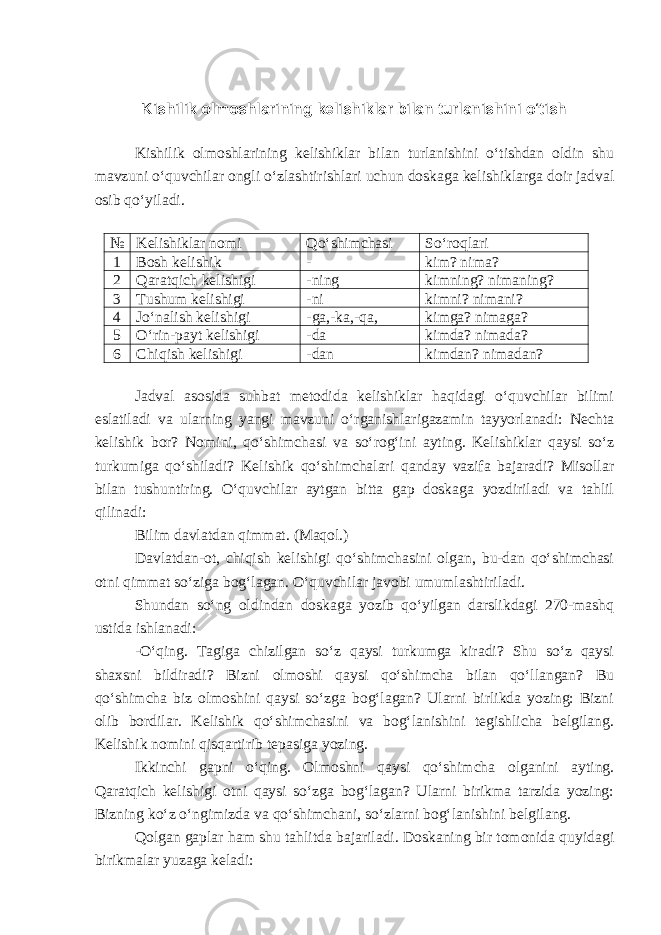 Kishilik olmoshlarining kelishiklar bilan turlanishini o‘tish Kishilik olmoshlarining kelishiklar bilan turlanishini o‘tishdan oldin shu mavzuni o‘quvchilar ongli o‘zlashtirishlari uchun doskaga kelishiklarga doir jadval osib qo‘yiladi. № Kelishiklar nomi Qo‘shimchasi So‘roqlari 1 Bosh kelishik - kim? nima? 2 Qaratqich kelishigi -ning kimning? nimaning? 3 Tushum kelishigi -ni kimni? nimani? 4 Jo‘nalish kelishigi -ga,-ka,-qa, kimga? nimaga? 5 O‘rin-payt kelishigi -da kimda? nimada? 6 Chiqish kelishigi -dan kimdan? nimadan? Jadval asosida suhbat metodida kelishiklar haqidagi o‘quvchilar bilimi eslatiladi va ularning yangi mavzuni o‘rganishlarigazamin tayyorlanadi: Nechta kelishik bor? Nomini, qo‘shimchasi va so‘rog‘ini ayting. Kelishiklar qaysi so‘z turkumiga qo‘shiladi? Kelishik qo‘shimchalari qanday vazifa bajaradi? Misollar bilan tushuntiring. O‘quvchilar aytgan bitta gap doskaga yozdiriladi va tahlil qilinadi: Bilim davlatdan qimmat. (Maqol.) Davlatdan-ot, chiqish kelishigi qo‘shimchasini olgan, bu-dan qo‘shimchasi otni qimmat so‘ziga bog‘lagan. O‘quvchilar javobi umumlashtiriladi. Shundan so‘ng oldindan doskaga yozib qo‘yilgan darslikdagi 270-mashq ustida ishlanadi: -O‘qing. Tagiga chizilgan so‘z qaysi turkumga kiradi? Shu so‘z qaysi shaxsni bildiradi? Bizni olmoshi qaysi qo‘shimcha bilan qo‘llangan? Bu qo‘shimcha biz olmoshini qaysi so‘zga bog‘lagan? Ularni birlikda yozing: Bizni olib bordilar. Kelishik qo‘shimchasini va bog‘lanishini tegishlicha belgilang. Kelishik nomini qisqartirib tepasiga yozing. Ikkinchi gapni o‘qing. Olmoshni qaysi qo‘shimcha olganini ayting. Qaratqich kelishigi otni qaysi so‘zga bog‘lagan? Ularni birikma tarzida yozing: Bizning ko‘z o‘ngimizda va qo‘shimchani, so‘zlarni bog‘lanishini belgilang. Qolgan gaplar ham shu tahlitda bajariladi. Doskaning bir tomonida quyidagi birikmalar yuzaga keladi: 