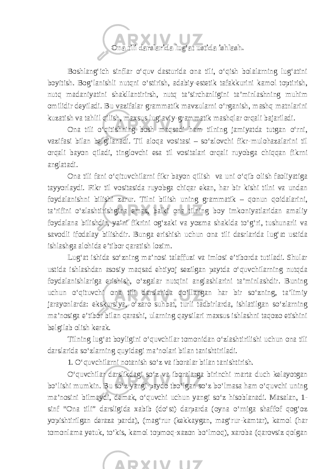 Ona tili darslarida lug‘at ustida ishlash. Boshlang‘ich sinflar o‘quv dasturida ona tili, o‘qish bolalarning lug‘atini boyitish. Bog‘lanishli nutqni o‘stirish, adabiy-estetik tafakkurini kamol toptirish, nutq madaniyatini shakllantirirsh, nutq ta’sirchanligini ta’minlashning muhim omilidir deyiladi. Bu vazifalar grammatik mavzularni o‘rganish, mashq matnlarini kuzatish va tahlil qilish, maxsus lug‘aviy-grammatik mashqlar orqali bajariladi. Ona tili o‘qitishning bosh maqsadi ham tilning jamiyatda tutgan o‘rni, vazifasi bilan belgilanadi. Til aloqa vositasi – so‘zlovchi fikr-mulohazalarini til orqali bayon qiladi, tinglovchi esa til vositalari orqali ruyobga chiqqan fikrni anglatadi. Ona tili fani o‘qituvchilarni fikr bayon qilish va uni o‘qib olish faoliyatiga tayyorlaydi. Fikr til vositasida ruyobga chiqar ekan, har bir kishi tilni va undan foydalanishni bilishi zarur. Tilni bilish uning grammatik – qonun qoidalarini, ta’rifini o‘zlashtirishgina emas, balki ona tilning boy imkoniyatlaridan amaliy foydalana bilishdir, ya’ni fikrini og‘zaki va yozma shaklda to‘g‘ri, tushunarli va savodli ifodalay bilishdir. Bunga erishish uchun ona tili dasrlarida lug‘at ustida ishlashga alohida e’tibor qaratish lozim. Lug‘at ishida so‘zning ma’nosi talaffuzi va imlosi e’tiborda tutiladi. Shular ustida ishlashdan asosiy maqsad ehtiyoj sezilgan paytda o‘quvchilarning nutqda foydalanishlariga erishish, o‘zgalar nutqini anglashlarini ta’minlashdir. Buning uchun o‘qituvchi ona tili darslarida qo‘llangan har bir so‘zning, ta’limiy jarayonlarda: ekskursiya, o‘zaro suhbat, turli tadbirlarda, ishlatilgan so‘zlarning ma’nosiga e’tibor bilan qarashi, ularning qaysilari maxsus ishlashni taqozo etishini belgilab olish kerak. Tilning lug‘at boyligini o‘quvchilar tomonidan o‘zlashtirilishi uchun ona tili darslarida so‘zlarning quyidagi ma’nolari bilan tanishtiriladi. 1. O‘quvchilarni notanish so‘z va iboralar bilan tanishtirish. O‘quvchilar darslikdagi so‘z va iboralarga birinchi marta duch kelayotgan bo‘lishi mumkin. Bu so‘z yangi paydo tbo‘lgan so‘z bo‘lmasa ham o‘quvchi uning ma’nosini bilmaydi, demak, o‘quvchi uchun yangi so‘z hisoblanadi. Masalan, 1- sinf “Ona tili” darsligida xabib (do‘st) darparda (oyna o‘rniga shaffof qog‘oz yopishtirilgan deraza parda), (mag‘rur (kekkaygan, mag‘rur-kamtar), kamol (har tomonlama yetuk, to‘kis, kamol topmoq-xazon bo‘lmoq), xaroba (qarovsiz qolgan 