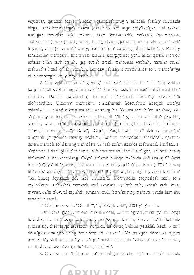vayrona), qardosh (do‘st, birodar, qarindosh-urug‘), safdosh (harbiy xizmatda birga, tashkilotda birga), xavza (daryo va ko‘llarga qo‘yiladigan, uni tashkil etadigan irmoqlar yoki majmui rasm ko‘rsatiladi), sarkarda (qo‘mondon, lashkarboshi), zeb (bezak, ko‘rk, husn), ziynat (go‘zallik uchun xizmat qiluvchi buyum), qasr (xashamatli saroy, ko‘shk) kabi so‘zlarga duch keladilar. Bunday so‘zlarning ma’nosini sinonimlar keltirib kengaytirish yo‘li bilan qarshi ma’noli so‘zlar bilan izoh berish, gap tuzish orqali ma’nosini yechish, rasmlar orqali tushuncha hosil qilish mumkin. Bunday ishlash o‘quvchilarda so‘z ma’nolariga nisbatan sezgirlikni yuzaga keltiradi. 2. O‘quvchilarni so‘zning yangi ma’nolari bilan tanishtirish. O‘quvchilar ko‘p ma’noli so‘zlarning bir ma’nosini tushunsa, boshqa ma’nosini bildirmasliklari mumkin. Bolalar so‘zlarning hamma ma’nolarini birdaniga o‘zlashtirib ololmaydilar. Ularning ma’nosini o‘zlashtirish bosqichma bosqich amalga oshiriladi. 1-2 sinfda ko‘p ma’noli so‘zning bir-ikki ma’nosi bilan tanishsa, 3-4- sinflarda yana boshqa ma’nolarini bilib oladi. Tilning barcha sathlarini: fonetika, leksika, so‘z tarkibi, morfologiya, sintaksis (boshlang‘ich sinfda bu bo‘limlar “Tovushlar va harflar”, “So‘z”, “Gap”, “Bog‘lanishli nutq” deb nomlanadi)ni o‘rganish jarayonida tasviriy ifodalar, iboralar, ma’nodosh, shakldosh, qarama- qarshi ma’noli so‘zlarning ma’nolari turli ish turlari asosida tushuntirib boriladi. 1- sinf ona tili darsligida fikr buzuq-ko‘chma ma’noli ibora berilgan, uni soat buzuq birikmasi bilan taqqoslang. Qaysi birikma boshqa ma’noda qo‘llanayapti? (soat buzuq) Qaysi birikma boshqa ma’noda qo‘llanayapti? (fikri buzuq). Fikri buzuq birikmasi qanday ma’noni ifodalayapti? Bolalar o‘ylab, niyati yomon kishilarni fikri buzuq deyishadi deb izoh beriladilar. Ko‘rinadiki, taqqoslash usuli so‘z ma’nolarini izohlashda samarali usul sanaladi. Quloch otib, tanbeh yedi, ko‘zi o‘ynar, qalbi olov, til topishdi, rohatini totdi iboralarining ma’nosi ustida ham shu tarzda ishlanadi. T. G‘afforova va b. “Ona tili”, T., “O‘qituvchi”, 2001 yilgi nashr. 1-sinf darsligida Xiva ona tarix tilmochi, ...bilan egachi, urush yo‘lini taqqa bekitdik, biz ma’nosiga zeb bersak, rediskaga akaman, karvon bo‘lib kelamiz (Turnalar), chehrasiga tabassum yugurdi, bahor oq bulutni yetaklab ketdi, 2-sinf darsligida dov-daraxtning soch-soqolini qirishdi. Biz oqlagan daraxtlar oppoq paypoq kiyishdi kabi badiiy-tasviriy til vositalari ustida ishlash o‘quvchini til zar, uni tilida qo‘llovchi zargar bo‘lishiga undaydi. 3. O‘quvchilar tilida kam qo‘llaniladigan so‘zlar ma’nosi ustida ishlash. 