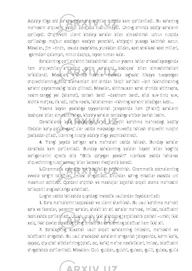 Adabiy tilga oid ba’zi so‘zlar o‘quvchilar nutqida kam qo‘llaniladi. Bu so‘zning ma’nosini o‘quvchi yetarli darajada tushunmaydi. Uning o‘rnida oddiy so‘zlarni qo‘llaydi. O‘qituvchi ularni kitobiy so‘zlar bilan almashtirish uchun nutqida qo‘llashga majbur etadigan vaziyat yaratishi, ehtiyojni yuzaga keltirish zarur. Masalan, jim –tinch, -osuda-osoyishta, yurakdan-dildan, soat strelkasi-soat millari, -garmdori-qalampir, minut-daqiqa, rayon-tuman kabi. So‘zlarning qo‘llanishini faolashtirish uchun yozma ishlar o‘tkazilayotganda ham o‘quvchilar e’tiborini ayrim so‘zlarni boshqasi bilan almashtirishlari ta’kidlandi. Masalan, 1-sinfda rasmlar asosida og‘zaki hikoya tuzayotgan o‘quvchilarning nutq elementlari biri-biridan farqli bo‘lishi –biri ikkinchisining so‘zini qaytarmasligi talab qilinadi. Masalan, shirinsuxan so‘zi o‘rnida shirinso‘z, nasim-tonggi yel (shamol), tanbeh berdi –dashnom berdi, zilol suv-tiniq suv, kichik mo‘jaz, tik-adl, nafis-nozik, ishbilarmon –ishning ko‘zini biladigan kabi... Yozma bayon yozishga tayyorlanish jarayonida ham (2-sinf) so‘zlarni boshqasi bilan almashtirishga, kitobiy so‘zlar tanlashga e’tibor berish lozim. Darsliklarda bola hissiyotiga ta’sir qiluvchi ko‘chma ma’nodagi badiiy ifodalar ko‘p qo‘llangan, ular ustida maqsadga muvofiq ishlash o‘quvchi nutqini jozibador qiladi, ularning nutqiy adabiy tilga yaqinlashtiradi. 4. Yangi paydo bo‘lgan so‘z ma’nolari ustida ishlash. Bunday so‘zlar darslikda kam qo‘llaniladi. Bunday so‘zlarning bolalar hayoti bilan bog‘liq bo‘lganlarini ajratib olib “Bilib qo‘ygan yaxshi” rubrikasi ostida ishlansa o‘quvchining nutqi zamon bilan baravar rivojlanib boradi. 5.Grammatik atamalar ma’nosi bilan tanishtirish. Grammatik atamalarning avvalo to‘g‘ri talaffuzi, imlosi o‘rgatiladi. Shundan so‘ng misollar asosida uni mazmuni ochiladi. Qoidani o‘qitish va mashqlar bajarish orqali atama ma’nosini to‘laqonli anglashlariga erishiladi. Lug‘at ustida ishlashda quyidagi metodik usullardan foydalaniladi: 1. So‘z ma’nolarini taqqoslash va ularni sharhlash. Bu usul ko‘chma ma’noli so‘z va iboralar, paronim so‘zlar, shakli bir xil so‘zlar ma’nosi, imlosi, talaffuzini izohlashda qo‘llaniladi. Urush-urush: ikki kishining janjallashib qolishi –urish; ikki xalq, ikki davlat orasidagi jang-urush. Bu so‘zlarning talaffuzi ham ikki xil. 2. So‘zlarning kuzatish usuli orqali so‘zlarning imlosini, ma’nosini va talaffuzini o‘rgatish. Bu usul o‘zakdosh so‘zlarni o‘rganish jarayonida, ko‘m-ko‘k, oppoq, qip-qizil sifatlarining (qizil, oq, ko‘k) ma’no nozikliklari, imlosi, talaffuzini o‘rgatishda qo‘llaniladi. Masalan: Gul: guldon, gulchi, gulzor, gulli, gulsiz, gulla 