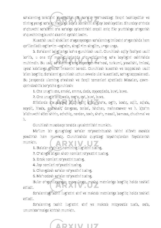 so‘zlarning tarkibini kuzatadilar. Bu so‘zlar ma’nosidagi farqni izohlaydilar va tilning yangi so‘zlar hisobiga boyib borishini anglay boshlaydilar. Shunday o‘rinda o‘qituvchi so‘zlarni o‘z so‘ziga aylantirishi orqali aniq fikr yuritishga o‘rganish o‘quvchining burchi ekanini aytishi lozim. Kuzatish usuli shakllari o‘zgarayotgan so‘zlarning imlosini o‘rganishda ham qo‘llaniladi: og‘iz+im –og‘zim, singil+im-singlim, u+ga-unga. 3. So‘zlarni belgilariga ko‘ra guruhlash usuli. Guruhlash aqliy faoliyat usuli bo‘lib, u ona tili mashg‘ulotlarida o‘quvchilarning so‘z boyligini oshirishda muhimdir. Bu usul so‘zlarning anglatayotgan ma’nosi, turkumi, yasalishi, imlosi, uyasi kabilarga ajratish imkonini beradi. Guruhlash kuzatish va taqqoslash usuli bilan bog‘liq. So‘zlarni guruhlash uchun avvalo ular kuzatiladi, so‘ng taqqoslanadi. Bu jarayonda ularning o‘xshash va farqli tomonlari ajratiladi: Masalan, qavm- qarindoshlik bo‘yicha guruhlash: 1. Ota urug‘i: ota, amaki, amma, dada, oppoqdada, buvi, buva. 2. Ona urug‘i: ona, xola, tog‘a, oyi, buvi, buva. Sifatlarda a)xususiyat bildiruvchi sifat: sho‘x, og‘ir, bosiq, aqlli, aqlsiz, xayoli, hissiz, andishali, dangasa, tanbal, ishchan, mehnatsevar va h. b)ta’m bildiruvchi sifat: shirin, achchiq, nordon, taxir, sho‘r, mazali, bemaza, chuchmal va h. Guruhlash musobaqa tarzida uyushtirilishi mumkin. Ma’lum bir gurug‘dagi so‘zlar ro‘yxatinituzish ishini alfavit asosida yozdirish ham mumkin. Guruhlashda quyidagi topshirqlardan foydalanish mumkin. 1. Bolalar o‘yinlari nomining lug‘atini tuzing. 2. O‘zingiz bilgan shoir nomlari ro‘yxatini tuzing. 3. Ertak nomlari ro‘yxatini tuzing. 4. Joy nomlari ro‘yxatini tuzing. 5. Ohangdosh so‘zlar ro‘yxatini tuzing. 6. Ma’nodosh so‘zlar ro‘yxatini tuzing. Bular o‘rganilayotgan mavzularga, mashq matnlariga bog‘liq holda tashkil etiladi. So‘zlarning izohli lug‘atini sinf va maktab matnlariga bog‘liq holda tashkil etiladi. So‘zlarning izohli lug‘atini sinf va maktab miqyosida tuzib, osib, umumiste’molga kiritish mumkin. 