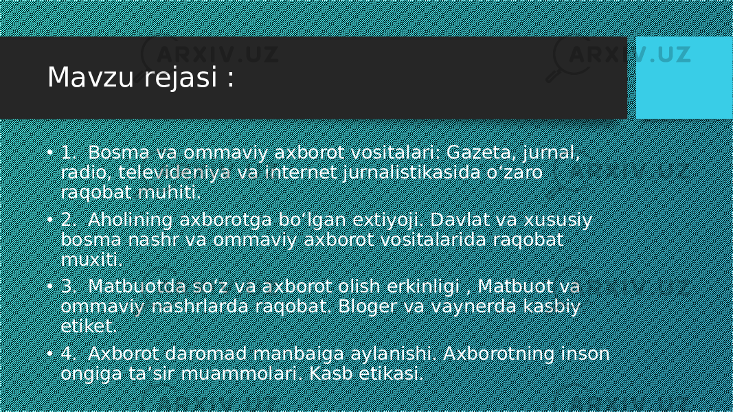 Mavzu rejasi : • 1. Bosma va ommaviy axborot vositalari: Gazeta, jurnal, radio, televideniya va internet jurnalistikasida o‘zaro raqobat muhiti. • 2. Aholining axborotga bo‘lgan extiyoji. Davlat va xususiy bosma nashr va ommaviy axborot vositalarida raqobat muxiti. • 3. Matbuotda so‘z va axborot olish erkinligi , Matbuot va ommaviy nashrlarda raqobat. Bloger va vaynerda kasbiy etiket. • 4. Axborot daromad manbaiga aylanishi. Axborotning inson ongiga ta’sir muammolari. Kasb etikasi. 