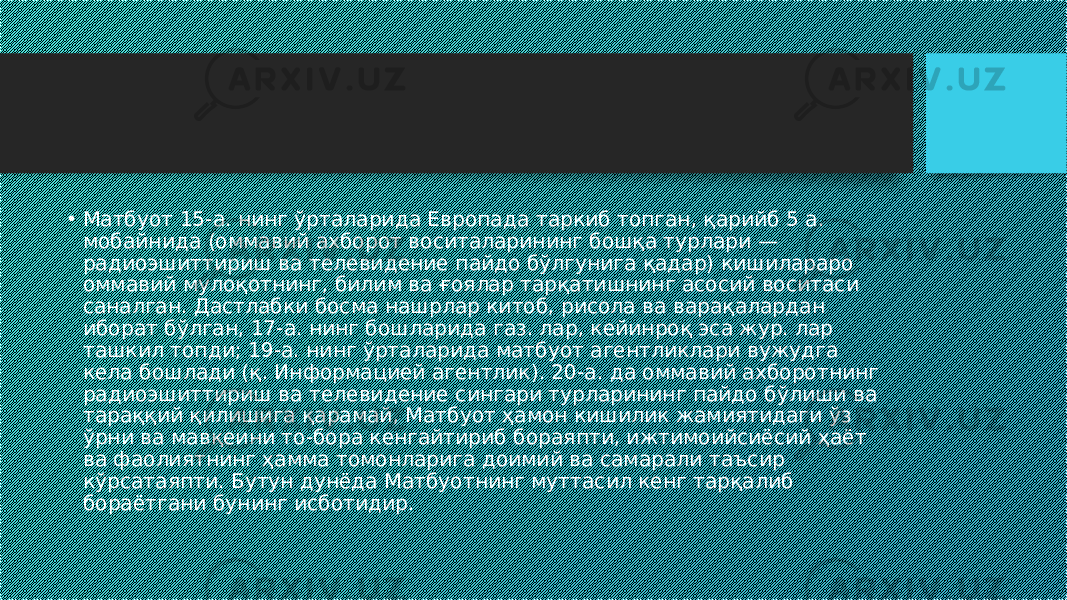 • Матбуот 15-а. нинг ўрталарида Европада таркиб топган, қарийб 5 а. мобайнида (оммавий ахборот воситаларининг бошқа турлари — радиоэшиттириш ва телевидение пайдо бўлгунига қадар) кишилараро оммавий мулоқотнинг, билим ва ғоялар тарқатишнинг асосий воситаси саналган. Дастлабки босма нашрлар китоб, рисола ва варақалардан иборат бўлган, 17-а. нинг бошларида газ. лар, кейинроқ эса жур. лар ташкил топди; 19-а. нинг ўрталарида матбуот агентликлари вужудга кела бошлади (қ. Информацией агентлик). 20-а. да оммавий ахборотнинг радиоэшиттириш ва телевидение сингари турларининг пайдо бўлиши ва тараққий қилишига қарамай, Матбуот ҳамон кишилик жамиятидаги ўз ўрни ва мавқеини то-бора кенгайтириб бораяпти, ижтимоийсиёсий ҳаёт ва фаолиятнинг ҳамма томонларига доимий ва самарали таъсир кўрсатаяпти. Бутун дунёда Матбуотнинг муттасил кенг тарқалиб бораётгани бунинг исботидир. 