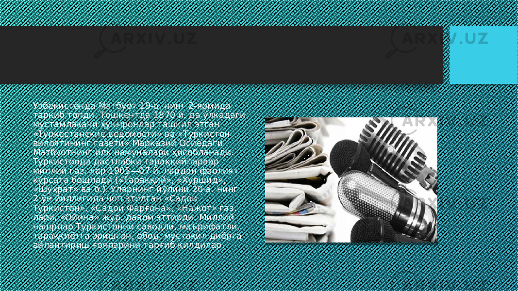 Узбекистонда Матбуот 19-а. нинг 2-ярмида таркиб топди. Тошкентда 1870 й. да ўлкадаги мустамлакачи ҳукмронлар ташкил этган «Туркестанские ведомости» ва «Туркистон вилоятининг газети» Марказий Осиёдаги Матбуотнинг илк намуналари ҳисобланади. Туркистонда дастлабки тараққийпарвар миллий газ. лар 1905—07 й. лардан фаолият кўрсата бошлади («Тараққий», «Хуршид», «Шуҳрат» ва б.). Уларнинг йўлини 20-а. нинг 2-ўн йиллигида чоп этилган «Садои Туркистон», «Садои Фарғона», «Нажот» газ. лари, «Ойина» жур. давом эттирди. Миллий нашрлар Туркистонни саводли, маърифатли, тараққиётга эришган, обод, мустақил диёрга айлантириш ғояларини тарғиб қилдилар. 