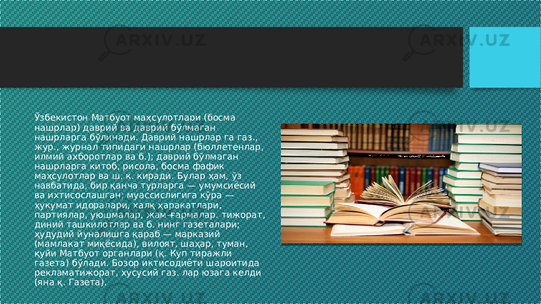 Ўзбекистон Матбуот маҳсулотлари (босма нашрлар) даврий ва даврий бўлмаган нашрларга бўлинади. Даврий нашрлар га газ., жур., журнал типидаги нашрлар (бюллетенлар, илмий ахборотлар ва б.); даврий бўлмаган нашрларга китоб, рисола, босма фафик маҳсулотлар ва ш. к. киради. Булар ҳам, ўз навбатида, бир қанча турларга — умумсиёсий ва ихтисослашган; муассислигига кўра — ҳукумат идоралари, халқ ҳаракатлари, партиялар, уюшмалар, жам-ғармалар. тижорат, диний ташкилотлар ва б. нинг газеталари; ҳудудий йуналишга қараб — марказий (мамлакат миқёсида), вилоят, шаҳар, туман, қуйи Матбуот органлари (қ. Куп тиражли газета) бўлади. Бозор иктисодиёти шароитида рекламатижорат, хусусий газ. лар юзага келди (яна қ. Газета). 