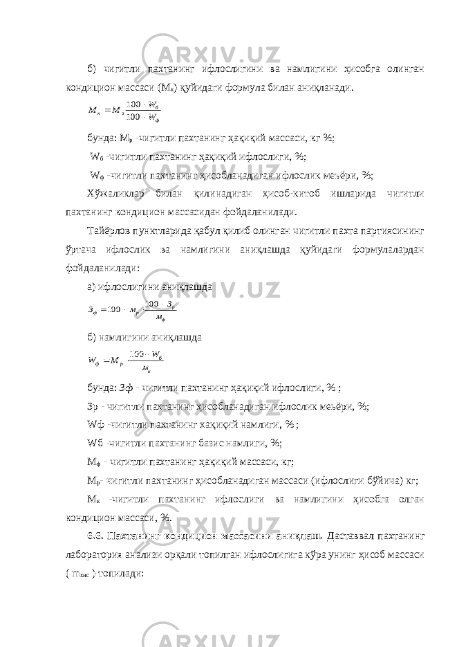 б) чигитли пахтанинг ифлослигини ва намлигини ҳисобга олинган кондицион массаси (М к ) қуйидаги формула билан аниқланади.ф б з к W W M M    100 100 бунда: М р -чигитли пахтанинг ҳақиқий массаси, кг %; W б - чигитли пахтанинг ҳақиқий ифлослиги, %; W ф -чигитли пахтанинг ҳисобланадиган ифлослик меъёри, %; Хўжаликлар билан қилинадиган ҳисоб-китоб ишларида чигитли пахтанинг кондицион массасидан фойдаланилади. Тайёрлов пунктларида қабул қилиб олинган чигитли пахта партиясининг ўртача ифлослик ва намлигини аниқлашда қуйидаги формулалардан фойдаланилади: а) ифлослигини аниқлашда ф р р ф м З м З     100 100 б) намлигини аниқлашда к б р ф м W M W    100 бунда: Зф - чигитли пахтанинг ҳақиқий ифлослиги, % ; Зр - чигитли пахтанинг ҳисобланадиган ифлослик меьёри, %; W ф -чигитли пахтанинг хақиқий намлиги, % ; W б -чигитли пахтанинг базис намлиги, %; M ф - чигитли пахтанинг ҳақиқий массаси, кг; M р - чигитли пахтанинг ҳисобланадиган массаси ( и флослиги бўйича) кг; М к - чигитли пахтанинг ифлослиги ва намлигини ҳисобга олган кондицион массаси, %. 6.6. Пахтанинг кондицион массасини аниқлаш. Даставвал пахтанинг лаборатория анализи орқали топилган ифлослигига кўра унинг ҳисоб массаси ( m xис ) топилади: 