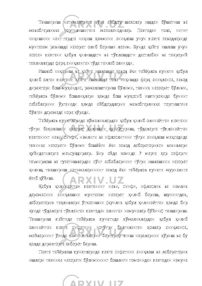 Текшириш натижаларига кўра айбдор шахслар ишдан бўшатиш ва жавобгарликка тортилишигача жазоланадилар. Пахтадан тола, чигит чиқишини чанг-гардга чиқиш ҳажмини аниқлаш учун пахта заводларида мунтазам равишда назорат олиб бориши лозим. Бунда қайта ишлаш учун асосан пахтани қабул қилишдаги ва тўплашдаги дастлабки ва такрорий тахлилларда фарқ аниқланган тўда танлаб олинади. Ишлаб чиқариш ва қайта ишлашда завод ёки тайёрлов пункти қабул қилиб олган пахтани қайта ишлашда тола чиқишда фарқ аниқланса, завод директори бош муҳандис, режалаштириш бўлими, техник назоарат бўлими, тайёрлов бўлими бошлиқлари ҳамда бош муҳосиб иштирокида бунинг сабабларини ўрганади ҳамда айбдордларни жавобгарликка тортишгача бўлган даражада чора кўради. Тайёрлов пунктларида хўжаликлардан қабул қилиб олинаётган пахтани тўғри баҳолашни назорат қилишни кучайтириш, тўдаларга тўпланаётган пахтанинг нави, синфи, намлиги ва ифлослигини тўғри аниқлаш мақсадида техника назорати бўлими бошëèғи ёки завод лабораторияси вакиллари қуйидагиларга маъсулдирлар. Бир ойда камида 2 марта ҳар сафарги таъмирлаш ва тузатишлардан сўнг асбобларнинг тўғри ишлашини назорат қилиш, текшириш натижаларининг завод ёки тайёрлов пункти журналига ёзиб қўйиш. Қабул қилинаётган пахтанинг нави, синфи, ифлослик ва намлик даражасини аниқлашни мунтазам назорат қилиб бориш, шунингдек, лаборатория таҳлиллари ўтказишни (кунлик қабул қилинаётган ҳамда бир кунда тўдаларга тўпланган пахтадан олинган намуналар бўйича) текшириш. Текшириш пайтида тайёрлов пунктида хўжаликлардан қабул қилиб олинаётган пахта сифатини нотўғри белгиланган ҳоллар аниқланса, жойларнинг ўзида камчиликларни бартараф этиш чораларини кўриш ва бу ҳолда директорга ахборот бериш. Пахта тайёрлаш пунктларида пахта сифатини аниқлаш ва лаборатория ишлари техника назорати бўлимининг бошлиғи томонидан пахтадан намуна 