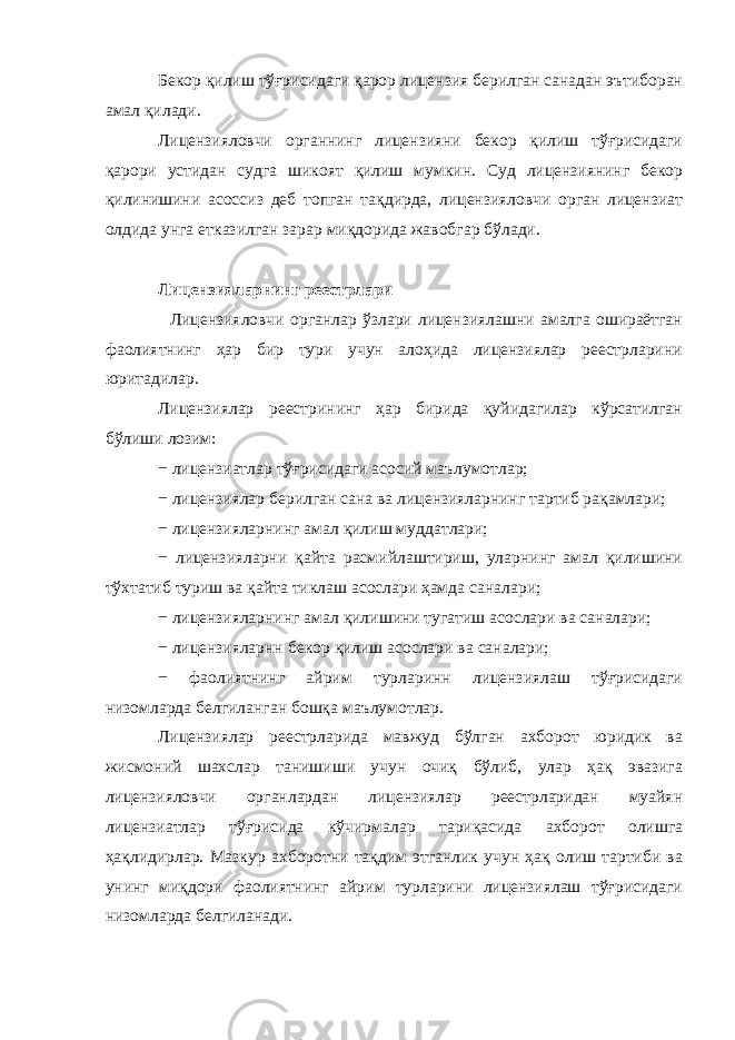 Бекор қилиш тўғрисидаги қарор лицензия берилган санадан эътиборан амал қилади. Лицензияловчи органнинг лицензияни бекор қилиш тўғрисидаги қарори устидан судга шикоят қилиш мумкин. Суд лицензиянинг бекор қилинишини асоссиз деб топган тақдирда, лицензияловчи орган лицензиат олдида унга етказилган зарар миқдорида жавобгар бўлади. Лицензияларнинг реестрлари Лицензияловчи органлар ўзлари лицензиялашни амалга ошираётган фаолиятнинг ҳар бир тури учун алоҳида лицензиялар реестрларини юритадилар. Лицензиялар реестрининг ҳар бирида қуйидагилар кўрсатилган бўлиши лозим: − лицензиатлар тўғрисидаги асосий маълумотлар; − лицензиялар берилган сана ва лицензияларнинг тартиб рақамлари; − лицензияларнинг амал қилиш муддатлари; − лицензияларни қайта расмийлаштириш, уларнинг амал қилишини тўхтатиб туриш ва қайта тиклаш асослари ҳамда саналари; − лицензияларнинг амал қилишини тугатиш асослари ва саналари; − лицензияларнн бекор қилиш асослари ва саналари; − фаолиятнинг айрим турларинн лицензиялаш тўғрисидаги низомларда белгиланган бошқа маълумотлар. Лицензиялар реестрларида мавжуд бўлган ахборот юридик ва жисмоний шахслар танишиши учун очиқ бўлиб, улар ҳақ эвазига лицензияловчи органлардан лицензиялар реестрларидан муайян лицензиатлар тўғрисида кўчирмалар тариқасида ахборот олишга ҳақлидирлар. Мазкур ахборотни тақдим этганлик учун ҳақ олиш тартиби ва унинг миқдори фаолиятнинг айрим турларини лицензиялаш тўғрисидаги низомларда белгиланади. 