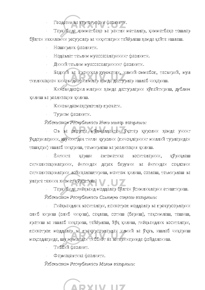 – Геодезия ва картография фаолияти. – Таркибида қимматбаҳо ва рангли металлар, қимматбаҳо тошлар бўлган иккиламчи ресурслар ва чиқитларни тайёрлаш ҳамда қайта ишлаш. – Ноширлик фаолияти. – Нодавлат таълим муассасаларининг фаолияти. – Диний таълим муассасаларининг фаолияти. – Бадиий ва хроникал-ҳужжатли, илмий-оммабоп, тасвирий, мул типликацион киновидеофил млар ҳамда дастурлар ишлаб чиқариш. – Киновидеофил мларни ҳамда дастурларни кўпайтириш, дубляж қилиш ва реализация қилиш. – Киновидеомаҳсулотлар прокати. – Туризм фаолияти. Ўзбекистон Республикаси Ички ишлар вазирлиги: – Ов ва спортга мўлжалланган ўқотар қуролни ҳамда унинг ўқдориларини, шунингдек тиғли қуролни (пичоқларнинг миллий турларидан ташқари) ишлаб чиқариш, таъмирлаш ва реализация қилиш. – Ёнғинга қарши автоматика воситаларини, қўриқлаш сигнализацияларини, ёнғиндан дарак берувчи ва ёнғиндан сақловчи сигнализацияларни лойиҳалаштириш, монтаж қилиш, созлаш, таъмирлаш ва уларга техник хизмат кўрсатиш. – Таркибида гиёҳванд моддалар бўлган ўсимликларни етиштириш. Ўзбекистон Республикаси Соғлиқни сақлаш вазирлиги: – Гиёҳвандлик воситалари, психотроп моддалар ва прекурсорларни олиб кириш (олиб чиқиш), сақлаш, сотиш (бериш), тақсимлаш, ташиш, яратиш ва ишлаб чиқариш, тайёрлаш, йўқ қилиш, гиёҳвандлик воситалари, психотроп моддалар ва прекурсорлардан илмий ва ўқув, ишлаб чиқариш мақсадларида, шу жумладан тиббиёт ва ветеринарияда фойдаланиш. – Тиббий фаолият. – Фармацевтика фаолияти. Ўзбекистон Республикаси Молия вазирлиги: 