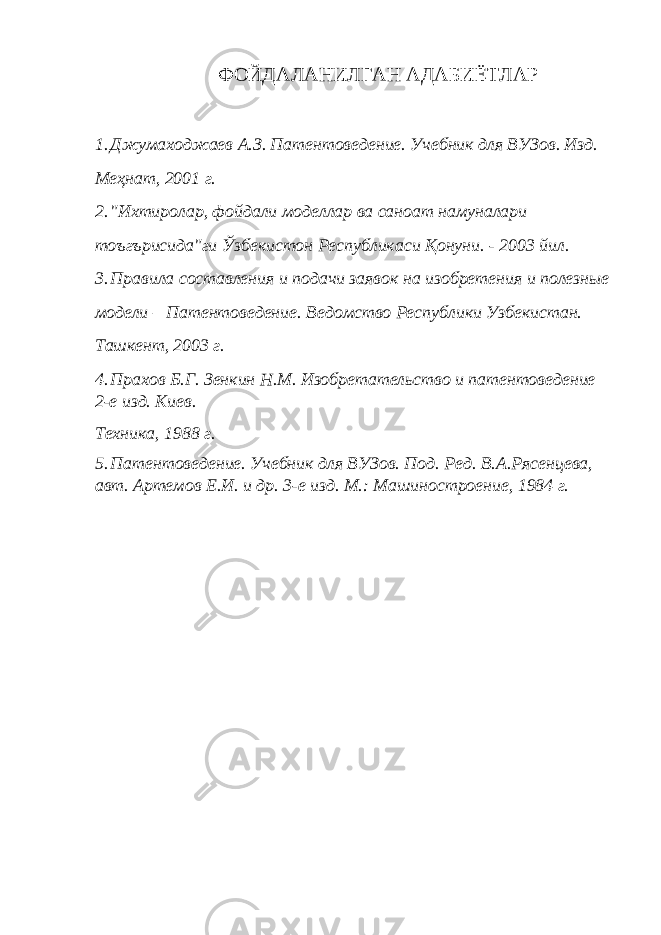 ФОЙДАЛАНИЛГАН АДАБИЁТЛАР 1. Джумаходжаев А.З. Патентоведение. Учебник для ВУЗов. Изд. Меҳнат, 2001 г. 2. &#34;Ихтиролар, фойдали моделлар ва саноат намуналари тоъгърисида&#34;ги Ў збекистон Республикаси Қонуни. - 2003 йил. 3. Правила составления и подачи заявок на изобретения и полезные модели – Патентоведение. Ведомство Республики Узбекистан. Ташкент, 2003 г. 4. Прахов Б.Г. Зенкин Н.М. Изобретательство и патентоведение 2-е изд. Киев. Техника, 1988 г. 5. Патентоведение. Учебник для ВУЗов. Под. Ред. В.А.Рясенцева, авт. Артемов Е.И. и др. 3-е изд. М.: Машиностроение, 1984 г. 