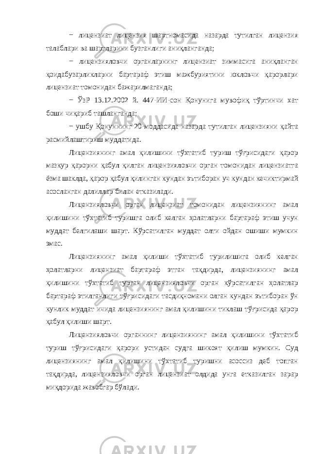 − лицензиат лицензия шартномасида назарда тутилган лицензия талаблари ва шартларини бузганлиги аниқланганда; − лицензияловчи органларнинг лицензиат зиммасига аниқланган қоидабузарликларни бартараф этиш мажбуриятини юкловчи қарорлари лицензиат томонидан бажарилмаганда; − ЎзР 13.12.2002 й. 447-ИИ-сон Қонунига мувофиқ тўртинчи хат боши чиқариб ташланганда; − ушбу Қонуннинг 20-моддасида назарда тутилган лицензияни қайта расмийлаштириш муддатида. Лицензиянинг амал қилишини тўхтатиб туриш тўғрисидаги қарор мазкур қарорни қабул қилган лицензияловчи орган томонидан лицензиатга ёзма шаклда, қарор қабул қилинган кундан эътиборан уч кундан кечиктирмай асосланган далиллар билан етказилади. Лицензияловчи орган лицензиат томонидан лицензиянинг амал қилишини тўхтатиб туришга олиб келган ҳолатларни бартараф этиш учун муддат белгилаши шарт. Кўрсатилган муддат олти ойдан ошиши мумкин эмас. Лицензиянинг амал қилиши тўхтатиб турилишига олиб келган ҳолатларни лицензиат бартараф этган тақдирда, лицензиянинг амал қилишини тўхтатиб турган лицензияловчи орган кўрсатилган ҳолатлар бартараф этилганлиги тўғрисидаги тасдиқномани олган кундан эътиборан ўн кунлик муддат ичида лицензиянинг амал қилишини тиклаш тўғрисида қарор қабул қилиши шарт. Лицензияловчи органнинг лицензиянинг амал қилишини тўхтатиб туриш тўғрисидаги қарори устидан судга шикоят қилиш мумкин. Суд лицензиянинг амал қилишини тўхтатиб туришни асоссиз деб топган тақдирда, лицензияловчи орган лицензиат олдида унга етказилган зарар миқдорида жавобгар бўлади. 