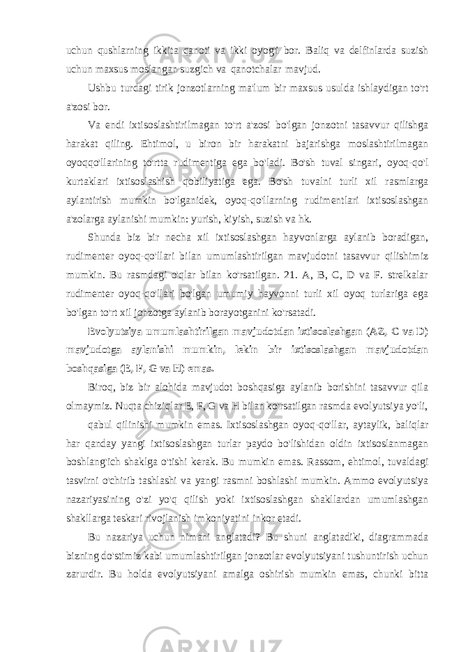 uchun qushlarning ikkita qanoti va ikki oyog&#39;i bor. Baliq va delfinlarda suzish uchun maxsus moslangan suzgich va qanotchalar mavjud. Ushbu turdagi tirik jonzotlarning ma&#39;lum bir maxsus usulda ishlaydigan to&#39;rt a&#39;zosi bor. Va endi ixtisoslashtirilmagan to&#39;rt a&#39;zosi bo&#39;lgan jonzotni tasavvur qilishga harakat qiling. Ehtimol, u biron bir harakatni bajarishga moslashtirilmagan oyoqqo&#39;llarining to&#39;rtta rudimentiga ega bo&#39;ladi. Bo&#39;sh tuval singari, oyoq-qo&#39;l kurtaklari ixtisoslashish qobiliyatiga ega. Bo&#39;sh tuvalni turli xil rasmlarga aylantirish mumkin bo&#39;lganidek, oyoq-qo&#39;llarning rudimentlari ixtisoslashgan a&#39;zolarga aylanishi mumkin: yurish, kiyish, suzish va hk. Shunda biz bir necha xil ixtisoslashgan hayvonlarga aylanib boradigan, rudimenter oyoq-qo&#39;llari bilan umumlashtirilgan mavjudotni tasavvur qilishimiz mumkin. Bu rasmdagi o&#39;qlar bilan ko&#39;rsatilgan. 21. A, B, C, D va F. strelkalar rudimenter oyoq-qo&#39;llari bo&#39;lgan umumiy hayvonni turli xil oyoq turlariga ega bo&#39;lgan to&#39;rt xil jonzotga aylanib borayotganini ko&#39;rsatadi. Evolyutsiya umumlashtirilgan mavjudotdan ixtisoslashgan (AZ, C va D) mavjudotga aylanishi mumkin, lekin bir ixtisoslashgan mavjudotdan boshqasiga (E, F, G va H) emas. Biroq, biz bir alohida mavjudot boshqasiga aylanib borishini tasavvur qila olmaymiz. Nuqta chiziqlar E, F, G va H bilan ko&#39;rsatilgan rasmda evolyutsiya yo&#39;li, qabul qilinishi mumkin emas. Ixtisoslashgan oyoq-qo&#39;llar, aytaylik, baliqlar har qanday yangi ixtisoslashgan turlar paydo bo&#39;lishidan oldin ixtisoslanmagan boshlang&#39;ich shaklga o&#39;tishi kerak. Bu mumkin emas. Rassom, ehtimol, tuvaldagi tasvirni o&#39;chirib tashlashi va yangi rasmni boshlashi mumkin. Ammo evolyutsiya nazariyasining o&#39;zi yo&#39;q qilish yoki ixtisoslashgan shakllardan umumlashgan shakllarga teskari rivojlanish imkoniyatini inkor etadi. Bu nazariya uchun nimani anglatadi? Bu shuni anglatadiki, diagrammada bizning do&#39;stimiz kabi umumlashtirilgan jonzotlar evolyutsiyani tushuntirish uchun zarurdir. Bu holda evolyutsiyani amalga oshirish mumkin emas, chunki bitta 