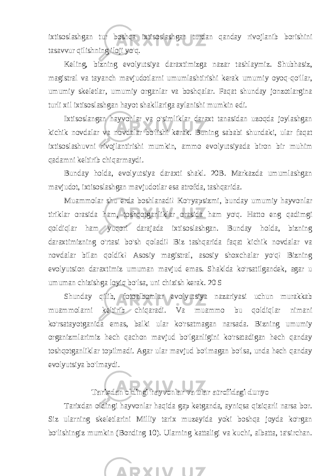 ixtisoslashgan tur boshqa ixtisoslashgan turdan qanday rivojlanib borishini tasavvur qilishning iloji yo&#39;q. Keling, bizning evolyutsiya daraxtimizga nazar tashlaymiz. Shubhasiz, magistral va tayanch mavjudotlarni umumlashtirishi kerak umumiy oyoq-qo&#39;llar, umumiy skeletlar, umumiy organlar va boshqalar. Faqat shunday jonzotlargina turli xil ixtisoslashgan hayot shakllariga aylanishi mumkin edi. Ixtisoslangan hayvonlar va o&#39;simliklar daraxt tanasidan uzoqda joylashgan kichik novdalar va novdalar bo&#39;lishi kerak. Buning sababi shundaki, ular faqat ixtisoslashuvni rivojlantirishi mumkin, ammo evolyutsiyada biron bir muhim qadamni keltirib chiqarmaydi. Bunday holda, evolyutsiya daraxti shakl. 20B. Markazda umumlashgan mavjudot, ixtisoslashgan mavjudotlar esa atrofda, tashqarida. Muammolar shu erda boshlanadi! Ko&#39;ryapsizmi, bunday umumiy hayvonlar tiriklar orasida ham, toshqotganliklar orasida ham yo&#39;q. Hatto eng qadimgi qoldiqlar ham yuqori darajada ixtisoslashgan. Bunday holda, bizning daraxtimizning o&#39;rtasi bo&#39;sh qoladi! Biz tashqarida faqat kichik novdalar va novdalar bilan qoldik! Asosiy magistral, asosiy shoxchalar yo&#39;q! Bizning evolyutsion daraxtimiz umuman mavjud emas. Shaklda ko&#39;rsatilgandek, agar u umuman chizishga loyiq bo&#39;lsa, uni chizish kerak. 20 S Shunday qilib, fotoalbomlar evolyutsiya nazariyasi uchun murakkab muammolarni keltirib chiqaradi. Va muammo bu qoldiqlar nimani ko&#39;rsatayotganida emas, balki ular ko&#39;rsatmagan narsada. Bizning umumiy organizmlarimiz hech qachon mavjud bo&#39;lganligini ko&#39;rsatadigan hech qanday toshqotganliklar topilmadi. Agar ular mavjud bo&#39;lmagan bo&#39;lsa, unda hech qanday evolyutsiya bo&#39;lmaydi. Tarixdan oldingi hayvonlar va ular atrofidagi dunyo Tarixdan oldingi hayvonlar haqida gap ketganda, ayniqsa qiziqarli narsa bor. Siz ularning skeletlarini Milliy tarix muzeyida yoki boshqa joyda ko&#39;rgan bo&#39;lishingiz mumkin (Bonding 10). Ularning kattaligi va kuchi, albatta, ta&#39;sirchan. 