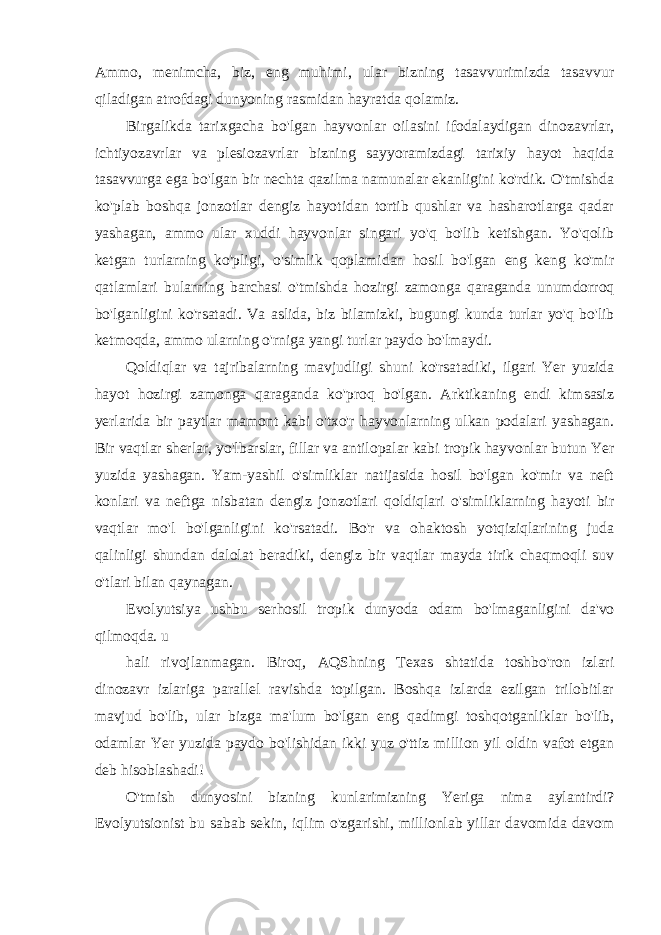 Ammo, menimcha, biz, eng muhimi, ular bizning tasavvurimizda tasavvur qiladigan atrofdagi dunyoning rasmidan hayratda qolamiz. Birgalikda tarixgacha bo&#39;lgan hayvonlar oilasini ifodalaydigan dinozavrlar, ichtiyozavrlar va plesiozavrlar bizning sayyoramizdagi tarixiy hayot haqida tasavvurga ega bo&#39;lgan bir nechta qazilma namunalar ekanligini ko&#39;rdik. O&#39;tmishda ko&#39;plab boshqa jonzotlar dengiz hayotidan tortib qushlar va hasharotlarga qadar yashagan, ammo ular xuddi hayvonlar singari yo&#39;q bo&#39;lib ketishgan. Yo&#39;qolib ketgan turlarning ko&#39;pligi, o&#39;simlik qoplamidan hosil bo&#39;lgan eng keng ko&#39;mir qatlamlari bularning barchasi o&#39;tmishda hozirgi zamonga qaraganda unumdorroq bo&#39;lganligini ko&#39;rsatadi. Va aslida, biz bilamizki, bugungi kunda turlar yo&#39;q bo&#39;lib ketmoqda, ammo ularning o&#39;rniga yangi turlar paydo bo&#39;lmaydi. Qoldiqlar va tajribalarning mavjudligi shuni ko&#39;rsatadiki, ilgari Yer yuzida hayot hozirgi zamonga qaraganda ko&#39;proq bo&#39;lgan. Arktikaning endi kimsasiz yerlarida bir paytlar mamont kabi o&#39;txo&#39;r hayvonlarning ulkan podalari yashagan. Bir vaqtlar sherlar, yo&#39;lbarslar, fillar va antilopalar kabi tropik hayvonlar butun Yer yuzida yashagan. Yam-yashil o&#39;simliklar natijasida hosil bo&#39;lgan ko&#39;mir va neft konlari va neftga nisbatan dengiz jonzotlari qoldiqlari o&#39;simliklarning hayoti bir vaqtlar mo&#39;l bo&#39;lganligini ko&#39;rsatadi. Bo&#39;r va ohaktosh yotqiziqlarining juda qalinligi shundan dalolat beradiki, dengiz bir vaqtlar mayda tirik chaqmoqli suv o&#39;tlari bilan qaynagan. Evolyutsiya ushbu serhosil tropik dunyoda odam bo&#39;lmaganligini da&#39;vo qilmoqda. u hali rivojlanmagan. Biroq, AQShning Texas shtatida toshbo&#39;ron izlari dinozavr izlariga parallel ravishda topilgan. Boshqa izlarda ezilgan trilobitlar mavjud bo&#39;lib, ular bizga ma&#39;lum bo&#39;lgan eng qadimgi toshqotganliklar bo&#39;lib, odamlar Yer yuzida paydo bo&#39;lishidan ikki yuz o&#39;ttiz million yil oldin vafot etgan deb hisoblashadi! O&#39;tmish dunyosini bizning kunlarimizning Yeriga nima aylantirdi? Evolyutsionist bu sabab sekin, iqlim o&#39;zgarishi, millionlab yillar davomida davom 