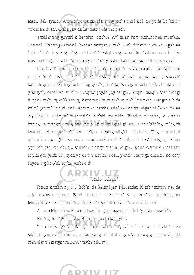 etadi, deb aytadi. Ammo bu narsa odamning o&#39;sha mo&#39;l-ko&#39;l dunyoda bo&#39;lishini imkonsiz qiladi. O&#39;sha paytda barchasi juda uzoq edi. Toshlarning guvohlik berishini boshqa yo&#39;l bilan ham tushuntirish mumkin. Ehtimol, Yerning dahshatli haddan tashqari qizishi jonli dunyoni qamrab olgan va iqlimni butunlay o&#39;zgartirgan dahshatli toshqinlarga sabab bo&#39;lishi mumkin. Ushbu g&#39;oya uchun juda sekin iqlim o&#39;zgarishi g&#39;oyasidan ko&#39;ra ko&#39;proq dalillar mavjud. Faqat kutilmagan, ulkan toshqin, biz ko&#39;rganimizdek, ko&#39;plab qoldiqlarning mavjudligini tushuntirishi mumkin. Oddiy sharoitlarda quruqlikda yashovchi ko&#39;plab qushlar va hayvonlarning qoldiqlarini topish qiyin bo&#39;lar edi, chunki ular yashaydi, o&#39;ladi va suvdan uzoqroq joyda joylashgan. Faqat toshqin toshlardagi bunday toshqotganliklarning katta miqdorini tushuntirishi mumkin. Dengiz tubida ko&#39;milgan millionlab baliqlar suzish harakatlarini saqlab qolishganini faqat loy va loy loyqasi oqimlari tushuntirib berishi mumkin. Bundan tashqari, vulqonlar hozirgi zamonga qaraganda ancha faol bo&#39;lganligi va er qobig&#39;ining minglab kvadrat kilometrlarini lava bilan qoplaganligini bilamiz. Tog&#39; tizmalari qatlamlarning siljishi va toshlarning harakatlanishi natijasida hosil bo&#39;lgan, boshqa joylarda esa yer dengiz sathidan pastga tushib ketgan. Katta o&#39;simlik massalari to&#39;plangan yilda bir joyda va ko&#39;mir konlari hosil, yuqori bosimga duchor. Yerdagi hayotning ko&#39;plab turlari vafot etdi. Ibtido toshqini Ibtido kitobining 6-9 boblarida keltirilgan Muqaddas Kitob toshqin haqida aniq tasavvur beradi. Ba&#39;zi odamlar ishonishadi yilda Aslida, sel bola, va Muqaddas Kitob aslida nimalar bo&#39;rttirilgan deb, deb bir necha sohada. Ammo Muqaddas Kitobda tasvirlangan voqealar mahalliylardan uzoqdir. Keling, buni Muqaddas Bitiklarni o&#39;qib ko&#39;raylik. &#34;Rabbimiz aytdi:&#34; Men yaratgan odamlarni, odamdan chorva mollarini va sudralib yuruvchi narsalar va osmon qushlarini er yuzidan yo&#39;q qilaman. chunki men ularni yaratganim uchun tavba qildim”. 