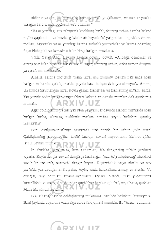 «Men erga qirq kecha va qirq kecha yomg&#39;ir yog&#39;diraman; va men er yuzida yasagan barcha mavjudotlarni yo&#39;q qilaman &#34;. &#34;Va er yuzidagi suv nihoyatda kuchliroq bo&#39;ldi, shuning uchun barcha baland tog&#39;lar qoplandi ... va barcha go&#39;shtlar o&#39;z hayotlarini yo&#39;qotdilar ... qushlar, chorva mollari, hayvonlar va er yuzidagi barcha sudralib yuruvchilar va barcha odamlar; faqat Nuh qoldi va kemada u bilan birga bo&#39;lgan narsalar ». Yilda Yangi Ahd, Havoriy Butrus qo&#39;shib qo&#39;ydi: «Allohga osmonlar va erning so&#39;z bilan boshida suv va suv qilingan; Shuning uchun, o&#39;sha zamon dunyosi yo&#39;qoldi, uni suv bosdi». Albatta, barcha cho&#39;kindi jinslar faqat shu umumiy toshqin natijasida hosil bo&#39;lgan va barcha qoldiqlar o&#39;sha paytda hosil bo&#39;lgan deb ayta olmaymiz. Ammo, biz Injilda tasvirlangan faqat ajoyib global toshqinlar va toshlarning siljishi, aslida, Yer yuzida sodir bo&#39;lgan o&#39;zgarishlarni keltirib chiqarishi mumkin deb aytishimiz mumkin. Agar qoldiqlarning aksariyati Nuh payg&#39;ambar davrida toshqin natijasida hosil bo&#39;lgan bo&#39;lsa, ularning toshlarda ma&#39;lum tartibda paydo bo&#39;lishini qanday izohlaysiz? Buni evolyutsionistlarga qaraganda tushuntirish biz uchun juda oson! Qoldiqlarning paydo bo&#39;lish tartibi toshqin suvlari hayvonlarni iste&#39;mol qilish tartibi bo&#39;lishi mumkin. In cho&#39;kindi jinslarning kam qatlamlari, biz dengizning tubida jondorni topasiz. Keyin dengiz suvlari dengizga tashlangan juda ko&#39;p miqdordagi cho&#39;kindi suv bilan ushlanib, suzuvchi dengiz hayoti. Keyinchalik daryo aholisi va suv yaqinida yashaydigan amfibiyalar, keyin, tezda harakatlana olmay, er aholisi. Va oxirgisi, suv oqimlari sutemizuvchilarni egallab olishdi, ular yuqoriroqqa ko&#39;tarilishdi va oxirgisi toshqindan qochishga harakat qilishdi, va, albatta, qushlar. Mana biz nimani ko&#39;ramiz. Biz, albatta, barcha qoldiqlarning mukammal tartibda bo&#39;lishini kutmaymiz. Ba&#39;zi joylarda buyurtma vaziyatga qarab farq qilishi mumkin. Bu &#34;keksa&#34; qatlamlar 