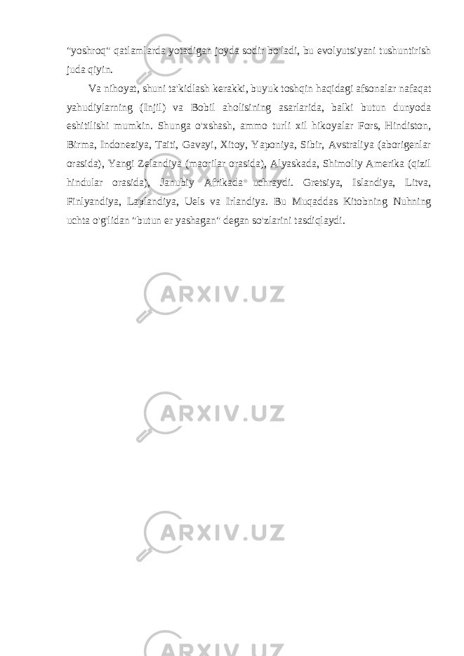 &#34;yoshroq&#34; qatlamlarda yotadigan joyda sodir bo&#39;ladi, bu evolyutsiyani tushuntirish juda qiyin. Va nihoyat, shuni ta&#39;kidlash kerakki, buyuk toshqin haqidagi afsonalar nafaqat yahudiylarning (Injil) va Bobil aholisining asarlarida, balki butun dunyoda eshitilishi mumkin. Shunga o&#39;xshash, ammo turli xil hikoyalar Fors, Hindiston, Birma, Indoneziya, Taiti, Gavayi, Xitoy, Yaponiya, Sibir, Avstraliya (aborigenlar orasida), Yangi Zelandiya (maorilar orasida), Alyaskada, Shimoliy Amerika (qizil hindular orasida), Janubiy Afrikada uchraydi. Gretsiya, Islandiya, Litva, Finlyandiya, Laplandiya, Uels va Irlandiya. Bu Muqaddas Kitobning Nuhning uchta o&#39;g&#39;lidan &#34;butun er yashagan&#34; degan so&#39;zlarini tasdiqlaydi. 