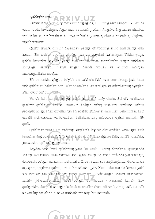 Qoldiqlar nima? Saltvik Koyi Shimoliy Yorkshir qirg&#39;og&#39;ida, Uitbining eski baliqchilik portiga yaqin joyda joylashgan. Agar men va mening oilam Angliyaning ushbu qismida ta&#39;tilda bo&#39;lsa, biz har doim bu erga tashrif buyuramiz, chunki bu erda qoldiqlarni topish osonroq. Qattiq tepalik qirning tepasidan pastga qirg&#39;oqning silliq jarliklariga olib boradi. Bu toshlar atrofida chirigan slanets qoyalari ko&#39;tarilgan. Yildan-yilga, qishki bo&#39;ronlar paytida, yangi toshlar toshlardan tonnalarcha singan toshlarni ko&#39;rfazga tashlaydi. Yangi singan toshda yuzlab va ehtimol minglab toshqotganliklar mavjud. Bir oz narida, qirg&#39;oq bo&#39;ylab o&#39;n yoki o&#39;n ikki metr uzunlikdagi juda katta tosh qoldiqlari baliqlari bor - ular bo&#39;ronlar bilan o&#39;ralgan va odamlarning oyoqlari bilan oyoq osti qilingan! Va siz hali ham ushbu yo&#39;llardan baliqlarni taniy olasiz. Soltvik ko&#39;rfazida qazilma qoldiqlari bo&#39;lishi mumkin bo&#39;lgan ochiq toshlarni sindirish uchun geologik bolg&#39;a bilan qurollangan bir soatlik qidiruv ammonitlar, belemnitlar, ikki qavatli mollyuskalar va fotoalbom baliqlarni ko&#39;p miqdorda topishi mumkin (8- quti). Qoldiqlar nima? Bu qadimgi vaqtlarda loy va cho&#39;kindilar ko&#39;milgan tirik jonzotlarning qoldiqlari. Cho&#39;kma va loy suvni harakatga keltirib, quritib, qizdirib, presslash orqali toshga aylanadi. Loydan tosh hosil qilishning yana bir usuli - uning donalarini quritganda boshqa minerallar bilan tsementlash. Agar siz qattiq suvli hududda yashasangiz, demoqchi bo&#39;lgan narsamni tushunasiz. Choynakdan suv bug&#39;langanda, devorlarida oq, qattiq qoplama qoladi, uni olib tashlash qiyin. Xuddi shu modda kranda yoki suv tomizadigan vannada to&#39;planishi mumkin. Suvda erigan boshqa veschestva- kaltsiy gidrokarbonatidan hosil bo&#39;lgan bu modda - karbonat kaltsiy. Suv quriganida, shu yoki shunga o&#39;xshash minerallar cho&#39;kindi va loyda qoladi, ular silt singari loy zarralarini toshga o&#39;xshash massaga birlashtiradi. 