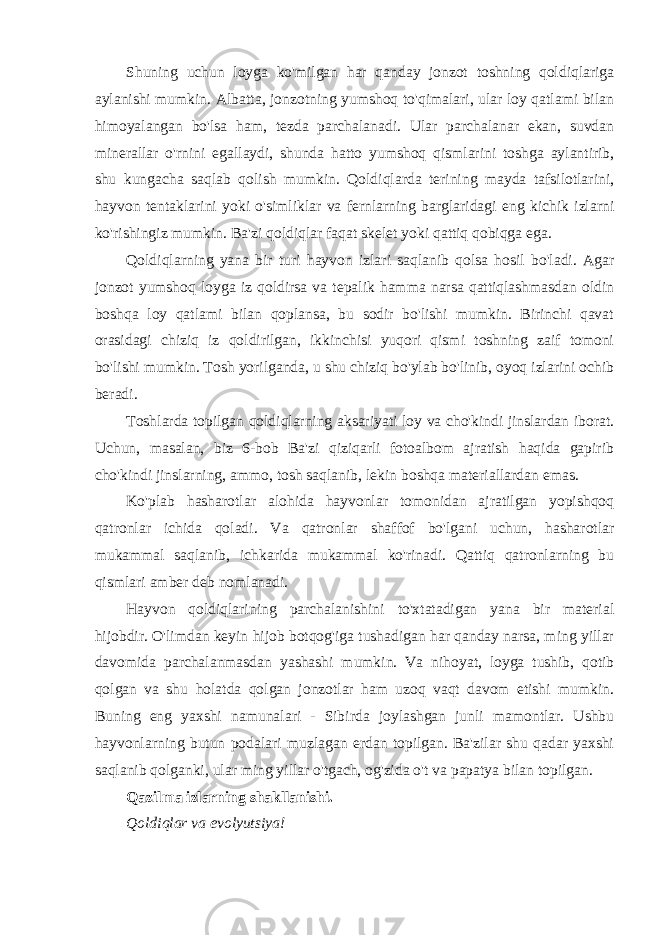 Shuning uchun loyga ko&#39;milgan har qanday jonzot toshning qoldiqlariga aylanishi mumkin. Albatta, jonzotning yumshoq to&#39;qimalari, ular loy qatlami bilan himoyalangan bo&#39;lsa ham, tezda parchalanadi. Ular parchalanar ekan, suvdan minerallar o&#39;rnini egallaydi, shunda hatto yumshoq qismlarini toshga aylantirib, shu kungacha saqlab qolish mumkin. Qoldiqlarda terining mayda tafsilotlarini, hayvon tentaklarini yoki o&#39;simliklar va fernlarning barglaridagi eng kichik izlarni ko&#39;rishingiz mumkin. Ba&#39;zi qoldiqlar faqat skelet yoki qattiq qobiqga ega. Qoldiqlarning yana bir turi hayvon izlari saqlanib qolsa hosil bo&#39;ladi. Agar jonzot yumshoq loyga iz qoldirsa va tepalik hamma narsa qattiqlashmasdan oldin boshqa loy qatlami bilan qoplansa, bu sodir bo&#39;lishi mumkin. Birinchi qavat orasidagi chiziq iz qoldirilgan, ikkinchisi yuqori qismi toshning zaif tomoni bo&#39;lishi mumkin. Tosh yorilganda, u shu chiziq bo&#39;ylab bo&#39;linib, oyoq izlarini ochib beradi. Toshlarda topilgan qoldiqlarning aksariyati loy va cho&#39;kindi jinslardan iborat. Uchun, masalan, biz 6-bob Ba&#39;zi qiziqarli fotoalbom ajratish haqida gapirib cho&#39;kindi jinslarning, ammo, tosh saqlanib, lekin boshqa materiallardan emas. Ko&#39;plab hasharotlar alohida hayvonlar tomonidan ajratilgan yopishqoq qatronlar ichida qoladi. Va qatronlar shaffof bo&#39;lgani uchun, hasharotlar mukammal saqlanib, ichkarida mukammal ko&#39;rinadi. Qattiq qatronlarning bu qismlari amber deb nomlanadi. Hayvon qoldiqlarining parchalanishini to&#39;xtatadigan yana bir material hijobdir. O&#39;limdan keyin hijob botqog&#39;iga tushadigan har qanday narsa, ming yillar davomida parchalanmasdan yashashi mumkin. Va nihoyat, loyga tushib, qotib qolgan va shu holatda qolgan jonzotlar ham uzoq vaqt davom etishi mumkin. Buning eng yaxshi namunalari - Sibirda joylashgan junli mamontlar. Ushbu hayvonlarning butun podalari muzlagan erdan topilgan. Ba&#39;zilar shu qadar yaxshi saqlanib qolganki, ular ming yillar o&#39;tgach, og&#39;zida o&#39;t va papatya bilan topilgan. Qazilma izlarning shakllanishi. Qoldiqlar va evolyutsiya! 