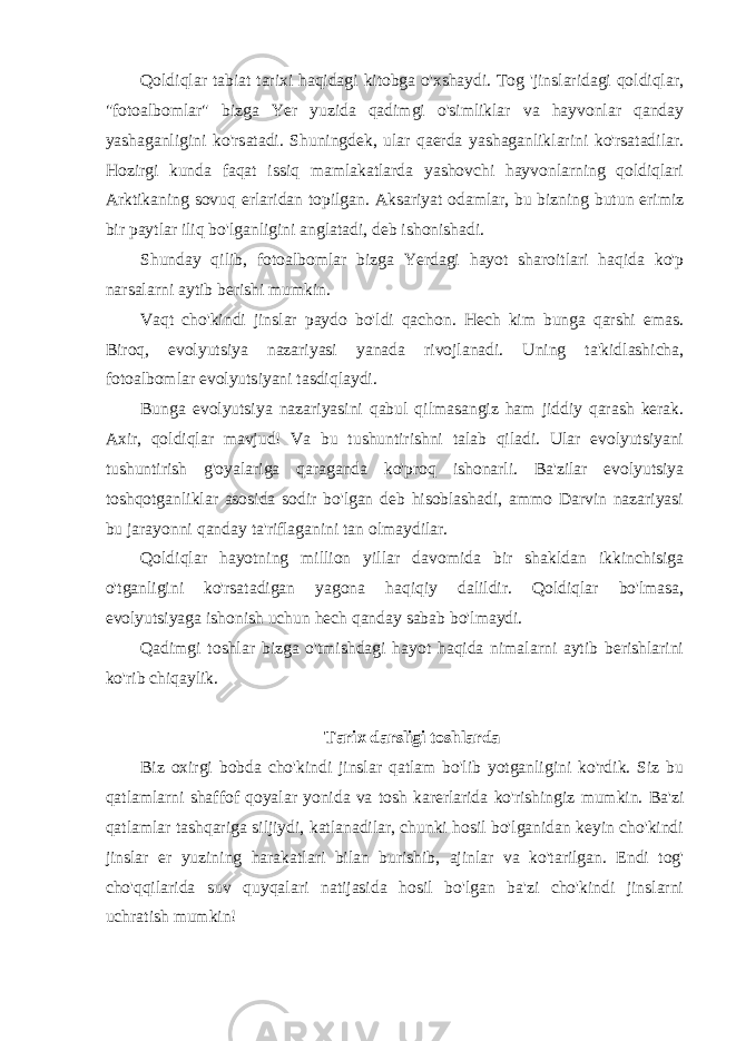 Qoldiqlar tabiat tarixi haqidagi kitobga o&#39;xshaydi. Tog &#39;jinslaridagi qoldiqlar, &#34;fotoalbomlar&#34; bizga Yer yuzida qadimgi o&#39;simliklar va hayvonlar qanday yashaganligini ko&#39;rsatadi. Shuningdek, ular qaerda yashaganliklarini ko&#39;rsatadilar. Hozirgi kunda faqat issiq mamlakatlarda yashovchi hayvonlarning qoldiqlari Arktikaning sovuq erlaridan topilgan. Aksariyat odamlar, bu bizning butun erimiz bir paytlar iliq bo&#39;lganligini anglatadi, deb ishonishadi. Shunday qilib, fotoalbomlar bizga Yerdagi hayot sharoitlari haqida ko&#39;p narsalarni aytib berishi mumkin. Vaqt cho&#39;kindi jinslar paydo bo&#39;ldi qachon. Hech kim bunga qarshi emas. Biroq, evolyutsiya nazariyasi yanada rivojlanadi. Uning ta&#39;kidlashicha, fotoalbomlar evolyutsiyani tasdiqlaydi. Bunga evolyutsiya nazariyasini qabul qilmasangiz ham jiddiy qarash kerak. Axir, qoldiqlar mavjud! Va bu tushuntirishni talab qiladi. Ular evolyutsiyani tushuntirish g&#39;oyalariga qaraganda ko&#39;proq ishonarli. Ba&#39;zilar evolyutsiya toshqotganliklar asosida sodir bo&#39;lgan deb hisoblashadi, ammo Darvin nazariyasi bu jarayonni qanday ta&#39;riflaganini tan olmaydilar. Qoldiqlar hayotning million yillar davomida bir shakldan ikkinchisiga o&#39;tganligini ko&#39;rsatadigan yagona haqiqiy dalildir. Qoldiqlar bo&#39;lmasa, evolyutsiyaga ishonish uchun hech qanday sabab bo&#39;lmaydi. Qadimgi toshlar bizga o&#39;tmishdagi hayot haqida nimalarni aytib berishlarini ko&#39;rib chiqaylik. Tarix darsligi toshlarda Biz oxirgi bobda cho&#39;kindi jinslar qatlam bo&#39;lib yotganligini ko&#39;rdik. Siz bu qatlamlarni shaffof qoyalar yonida va tosh karerlarida ko&#39;rishingiz mumkin. Ba&#39;zi qatlamlar tashqariga siljiydi, katlanadilar, chunki hosil bo&#39;lganidan keyin cho&#39;kindi jinslar er yuzining harakatlari bilan burishib, ajinlar va ko&#39;tarilgan. Endi tog&#39; cho&#39;qqilarida suv quyqalari natijasida hosil bo&#39;lgan ba&#39;zi cho&#39;kindi jinslarni uchratish mumkin! 