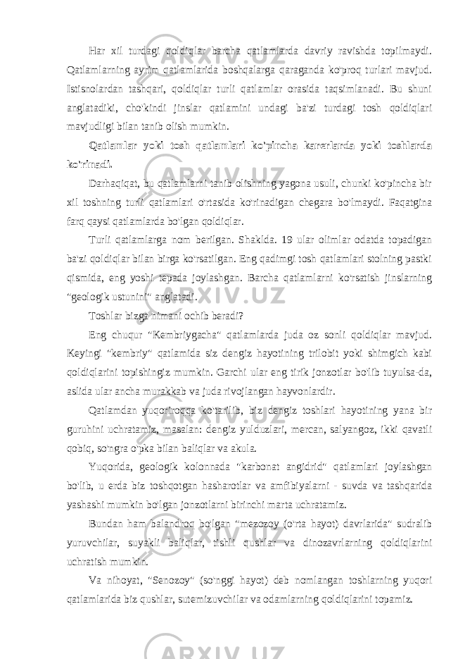 Har xil turdagi qoldiqlar barcha qatlamlarda davriy ravishda topilmaydi. Qatlamlarning ayrim qatlamlarida boshqalarga qaraganda ko&#39;proq turlari mavjud. Istisnolardan tashqari, qoldiqlar turli qatlamlar orasida taqsimlanadi. Bu shuni anglatadiki, cho&#39;kindi jinslar qatlamini undagi ba&#39;zi turdagi tosh qoldiqlari mavjudligi bilan tanib olish mumkin. Qatlamlar yoki tosh qatlamlari ko&#39;pincha karerlarda yoki toshlarda ko&#39;rinadi. Darhaqiqat, bu qatlamlarni tanib olishning yagona usuli, chunki ko&#39;pincha bir xil toshning turli qatlamlari o&#39;rtasida ko&#39;rinadigan chegara bo&#39;lmaydi. Faqatgina farq qaysi qatlamlarda bo&#39;lgan qoldiqlar. Turli qatlamlarga nom berilgan. Shaklda. 19 ular olimlar odatda topadigan ba&#39;zi qoldiqlar bilan birga ko&#39;rsatilgan. Eng qadimgi tosh qatlamlari stolning pastki qismida, eng yoshi tepada joylashgan. Barcha qatlamlarni ko&#39;rsatish jinslarning &#34;geologik ustunini&#34; anglatadi. Toshlar bizga nimani ochib beradi? Eng chuqur &#34;Kembriygacha&#34; qatlamlarda juda oz sonli qoldiqlar mavjud. Keyingi &#34;kembriy&#34; qatlamida siz dengiz hayotining trilobit yoki shimgich kabi qoldiqlarini topishingiz mumkin. Garchi ular eng tirik jonzotlar bo&#39;lib tuyulsa-da, aslida ular ancha murakkab va juda rivojlangan hayvonlardir. Qatlamdan yuqoriroqqa ko&#39;tarilib, biz dengiz toshlari hayotining yana bir guruhini uchratamiz, masalan: dengiz yulduzlari, mercan, salyangoz, ikki qavatli qobiq, so&#39;ngra o&#39;pka bilan baliqlar va akula. Yuqorida, geologik kolonnada &#34;karbonat angidrid&#34; qatlamlari joylashgan bo&#39;lib, u erda biz toshqotgan hasharotlar va amfibiyalarni - suvda va tashqarida yashashi mumkin bo&#39;lgan jonzotlarni birinchi marta uchratamiz. Bundan ham balandroq bo&#39;lgan &#34;mezozoy (o&#39;rta hayot) davrlarida&#34; sudralib yuruvchilar, suyakli baliqlar, tishli qushlar va dinozavrlarning qoldiqlarini uchratish mumkin. Va nihoyat, &#34;Senozoy&#34; (so&#39;nggi hayot) deb nomlangan toshlarning yuqori qatlamlarida biz qushlar, sutemizuvchilar va odamlarning qoldiqlarini topamiz. 