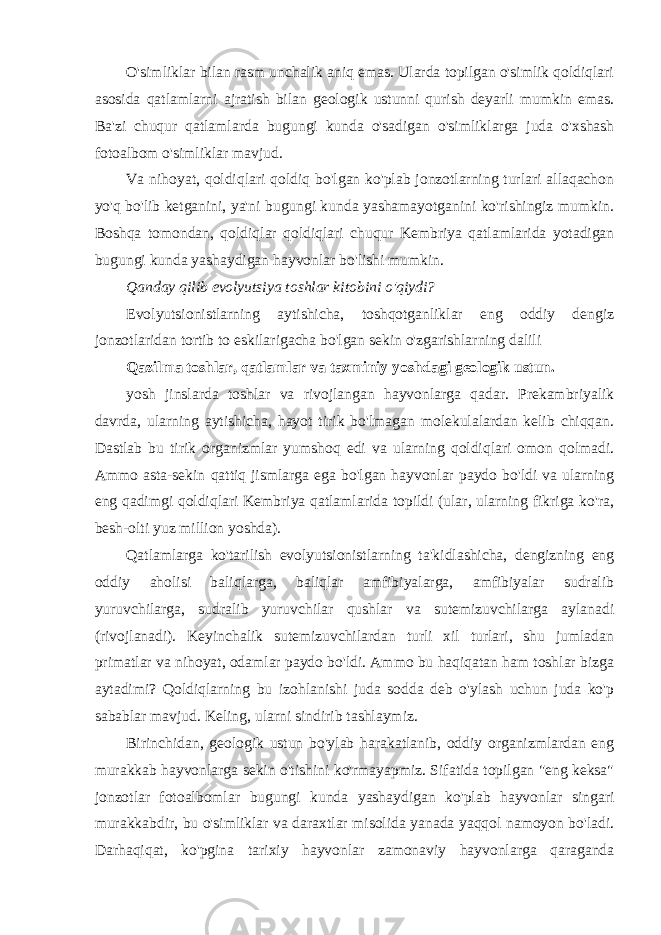 O&#39;simliklar bilan rasm unchalik aniq emas. Ularda topilgan o&#39;simlik qoldiqlari asosida qatlamlarni ajratish bilan geologik ustunni qurish deyarli mumkin emas. Ba&#39;zi chuqur qatlamlarda bugungi kunda o&#39;sadigan o&#39;simliklarga juda o&#39;xshash fotoalbom o&#39;simliklar mavjud. Va nihoyat, qoldiqlari qoldiq bo&#39;lgan ko&#39;plab jonzotlarning turlari allaqachon yo&#39;q bo&#39;lib ketganini, ya&#39;ni bugungi kunda yashamayotganini ko&#39;rishingiz mumkin. Boshqa tomondan, qoldiqlar qoldiqlari chuqur Kembriya qatlamlarida yotadigan bugungi kunda yashaydigan hayvonlar bo&#39;lishi mumkin. Qanday qilib evolyutsiya toshlar kitobini o&#39;qiydi? Evolyutsionistlarning aytishicha, toshqotganliklar eng oddiy dengiz jonzotlaridan tortib to eskilarigacha bo&#39;lgan sekin o&#39;zgarishlarning dalili Qazilma toshlar, qatlamlar va taxminiy yoshdagi geologik ustun. yosh jinslarda toshlar va rivojlangan hayvonlarga qadar. Prekambriyalik davrda, ularning aytishicha, hayot tirik bo&#39;lmagan molekulalardan kelib chiqqan. Dastlab bu tirik organizmlar yumshoq edi va ularning qoldiqlari omon qolmadi. Ammo asta-sekin qattiq jismlarga ega bo&#39;lgan hayvonlar paydo bo&#39;ldi va ularning eng qadimgi qoldiqlari Kembriya qatlamlarida topildi (ular, ularning fikriga ko&#39;ra, besh-olti yuz million yoshda). Qatlamlarga ko&#39;tarilish evolyutsionistlarning ta&#39;kidlashicha, dengizning eng oddiy aholisi baliqlarga, baliqlar amfibiyalarga, amfibiyalar sudralib yuruvchilarga, sudralib yuruvchilar qushlar va sutemizuvchilarga aylanadi (rivojlanadi). Keyinchalik sutemizuvchilardan turli xil turlari, shu jumladan primatlar va nihoyat, odamlar paydo bo&#39;ldi. Ammo bu haqiqatan ham toshlar bizga aytadimi? Qoldiqlarning bu izohlanishi juda sodda deb o&#39;ylash uchun juda ko&#39;p sabablar mavjud. Keling, ularni sindirib tashlaymiz. Birinchidan, geologik ustun bo&#39;ylab harakatlanib, oddiy organizmlardan eng murakkab hayvonlarga sekin o&#39;tishini ko&#39;rmayapmiz. Sifatida topilgan &#34;eng keksa&#34; jonzotlar fotoalbomlar bugungi kunda yashaydigan ko&#39;plab hayvonlar singari murakkabdir, bu o&#39;simliklar va daraxtlar misolida yanada yaqqol namoyon bo&#39;ladi. Darhaqiqat, ko&#39;pgina tarixiy hayvonlar zamonaviy hayvonlarga qaraganda 