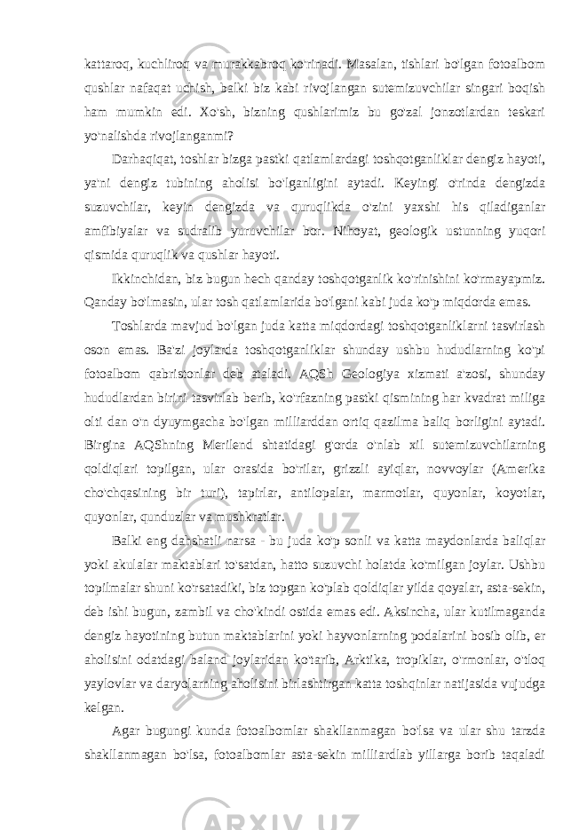 kattaroq, kuchliroq va murakkabroq ko&#39;rinadi. Masalan, tishlari bo&#39;lgan fotoalbom qushlar nafaqat uchish, balki biz kabi rivojlangan sutemizuvchilar singari boqish ham mumkin edi. Xo&#39;sh, bizning qushlarimiz bu go&#39;zal jonzotlardan teskari yo&#39;nalishda rivojlanganmi? Darhaqiqat, toshlar bizga pastki qatlamlardagi toshqotganliklar dengiz hayoti, ya&#39;ni dengiz tubining aholisi bo&#39;lganligini aytadi. Keyingi o&#39;rinda dengizda suzuvchilar, keyin dengizda va quruqlikda o&#39;zini yaxshi his qiladiganlar amfibiyalar va sudralib yuruvchilar bor. Nihoyat, geologik ustunning yuqori qismida quruqlik va qushlar hayoti. Ikkinchidan, biz bugun hech qanday toshqotganlik ko&#39;rinishini ko&#39;rmayapmiz. Qanday bo&#39;lmasin, ular tosh qatlamlarida bo&#39;lgani kabi juda ko&#39;p miqdorda emas. Toshlarda mavjud bo&#39;lgan juda katta miqdordagi toshqotganliklarni tasvirlash oson emas. Ba&#39;zi joylarda toshqotganliklar shunday ushbu hududlarning ko&#39;pi fotoalbom qabristonlar deb ataladi. AQSh Geologiya xizmati a&#39;zosi, shunday hududlardan birini tasvirlab berib, ko&#39;rfazning pastki qismining har kvadrat miliga olti dan o&#39;n dyuymgacha bo&#39;lgan milliarddan ortiq qazilma baliq borligini aytadi. Birgina AQShning Merilend shtatidagi g&#39;orda o&#39;nlab xil sutemizuvchilarning qoldiqlari topilgan, ular orasida bo&#39;rilar, grizzli ayiqlar, novvoylar (Amerika cho&#39;chqasining bir turi), tapirlar, antilopalar, marmotlar, quyonlar, koyotlar, quyonlar, qunduzlar va mushkratlar. Balki eng dahshatli narsa - bu juda ko&#39;p sonli va katta maydonlarda baliqlar yoki akulalar maktablari to&#39;satdan, hatto suzuvchi holatda ko&#39;milgan joylar. Ushbu topilmalar shuni ko&#39;rsatadiki, biz topgan ko&#39;plab qoldiqlar yilda qoyalar, asta-sekin, deb ishi bugun, zambil va cho&#39;kindi ostida emas edi. Aksincha, ular kutilmaganda dengiz hayotining butun maktablarini yoki hayvonlarning podalarini bosib olib, er aholisini odatdagi baland joylaridan ko&#39;tarib, Arktika, tropiklar, o&#39;rmonlar, o&#39;tloq yaylovlar va daryolarning aholisini birlashtirgan katta toshqinlar natijasida vujudga kelgan. Agar bugungi kunda fotoalbomlar shakllanmagan bo&#39;lsa va ular shu tarzda shakllanmagan bo&#39;lsa, fotoalbomlar asta-sekin milliardlab yillarga borib taqaladi 